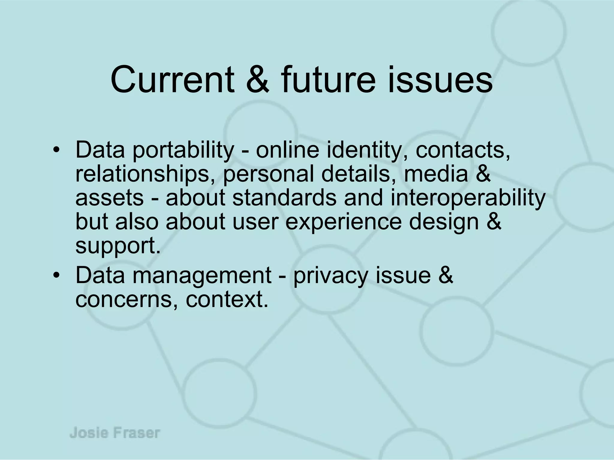 Current & future issues  Data portability - online identity, contacts, relationships, personal details, media & assets - about standards and interoperability but also about user experience design & support.  Data management - privacy issue & concerns, context.  