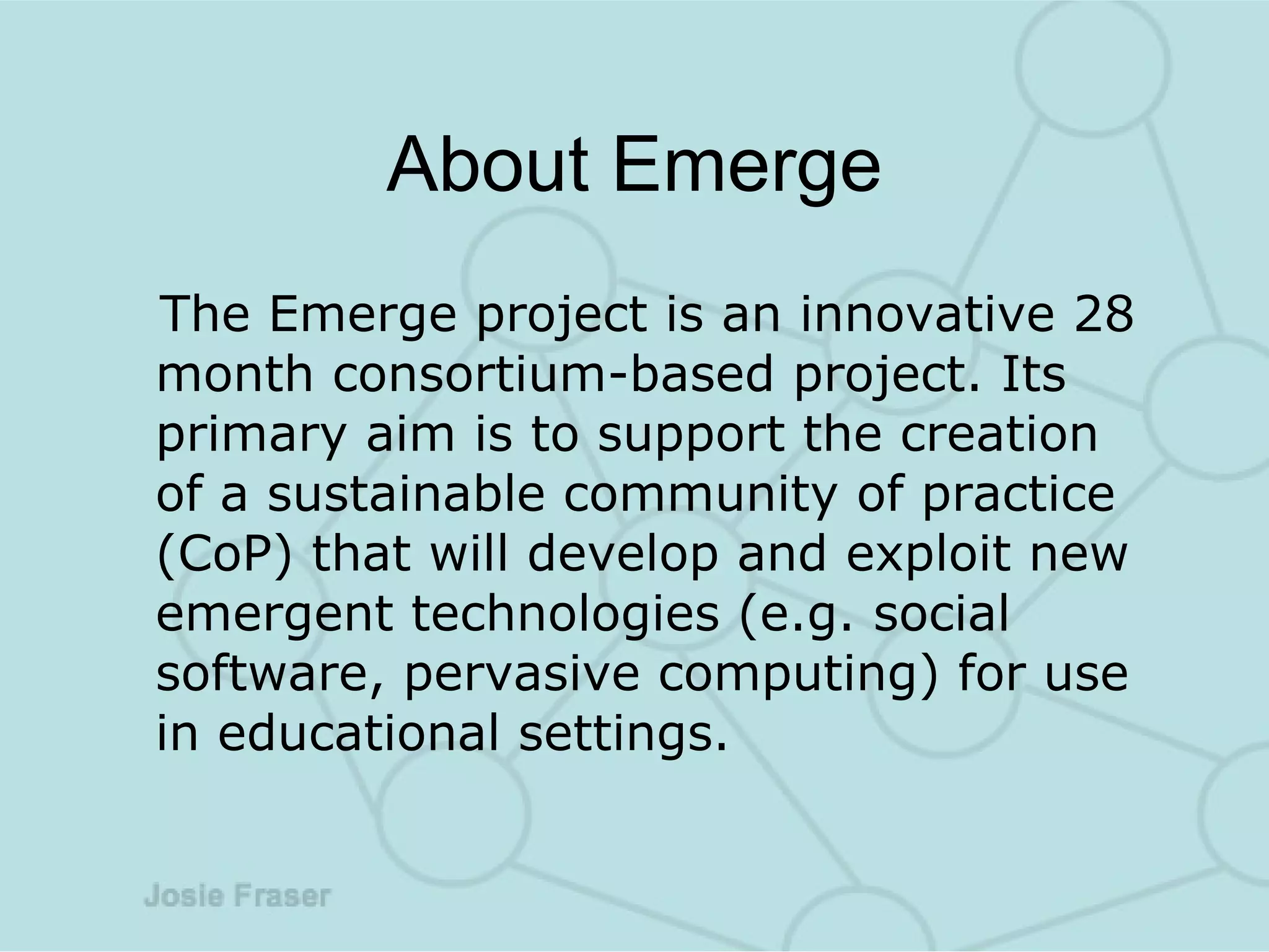 About Emerge The Emerge project is an innovative 28 month consortium-based project. Its primary aim is to support the creation of a sustainable community of practice (CoP) that will develop and exploit new emergent technologies (e.g. social software, pervasive computing) for use in educational settings. 