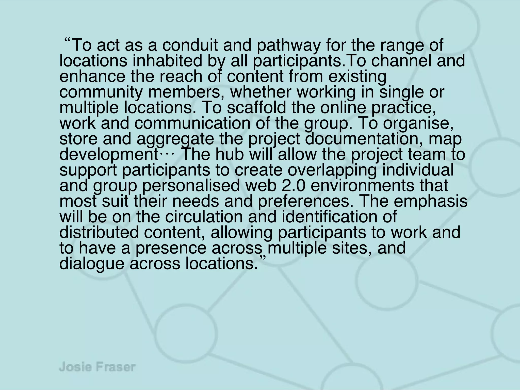 “ To act as a conduit and pathway for the range of locations inhabited by all participants.To channel and enhance the reach of content from existing community members, whether working in single or multiple locations.   To scaffold the online practice, work and communication of the group.   To organise, store and aggregate the project documentation, map development… The hub will allow the project team to support participants to create overlapping individual and group personalised web 2.0 environments that most suit their needs and preferences. The emphasis will be on the circulation and identification of distributed content, allowing participants to work and to have a presence across multiple sites, and dialogue across locations.” 