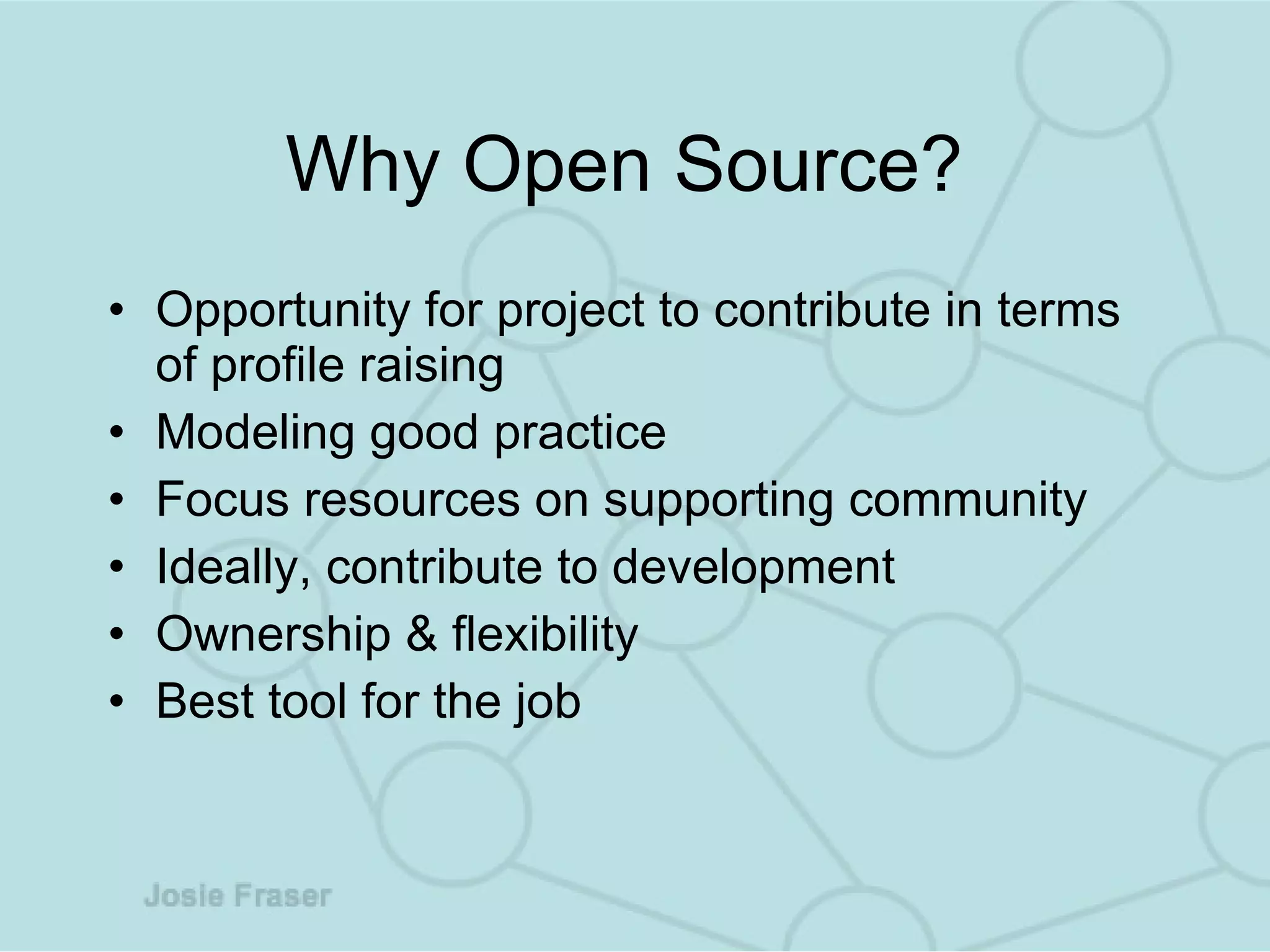 Why Open Source?  Opportunity for project to contribute in terms of profile raising Modeling good practice Focus resources on supporting community Ideally, contribute to development Ownership & flexibility Best tool for the job 