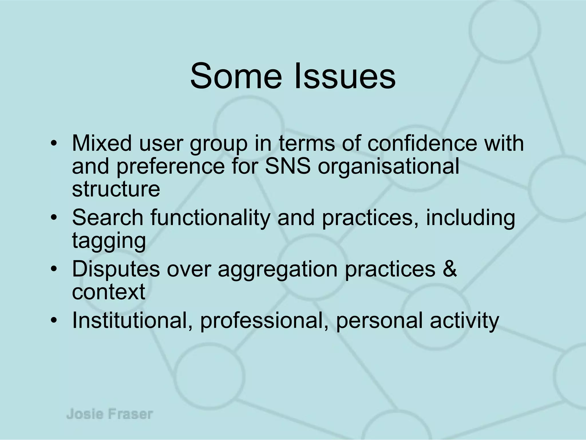 Some Issues Mixed user group in terms of confidence with and preference for SNS organisational structure Search functionality and practices, including tagging Disputes over aggregation practices & context Institutional, professional, personal activity 