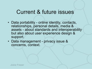 Current & future issues  Data portability - online identity, contacts, relationships, personal details, media & assets - about standards and interoperability but also about user experience design & support.  Data management - privacy issue & concerns, context.  