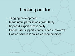 Looking out for… Tagging development Meaningful permissions granularity Import & export functionality Better user support - docs, videos, how-to’s Hosted services/ online educommunities  