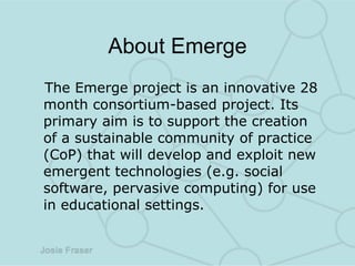 About Emerge The Emerge project is an innovative 28 month consortium-based project. Its primary aim is to support the creation of a sustainable community of practice (CoP) that will develop and exploit new emergent technologies (e.g. social software, pervasive computing) for use in educational settings. 