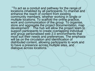 “ To act as a conduit and pathway for the range of locations inhabited by all participants.To channel and enhance the reach of content from existing community members, whether working in single or multiple locations.   To scaffold the online practice, work and communication of the group.   To organise, store and aggregate the project documentation, map development… The hub will allow the project team to support participants to create overlapping individual and group personalised web 2.0 environments that most suit their needs and preferences. The emphasis will be on the circulation and identification of distributed content, allowing participants to work and to have a presence across multiple sites, and dialogue across locations.” 