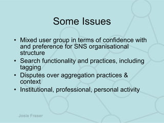 Some Issues Mixed user group in terms of confidence with and preference for SNS organisational structure Search functionality and practices, including tagging Disputes over aggregation practices & context Institutional, professional, personal activity 
