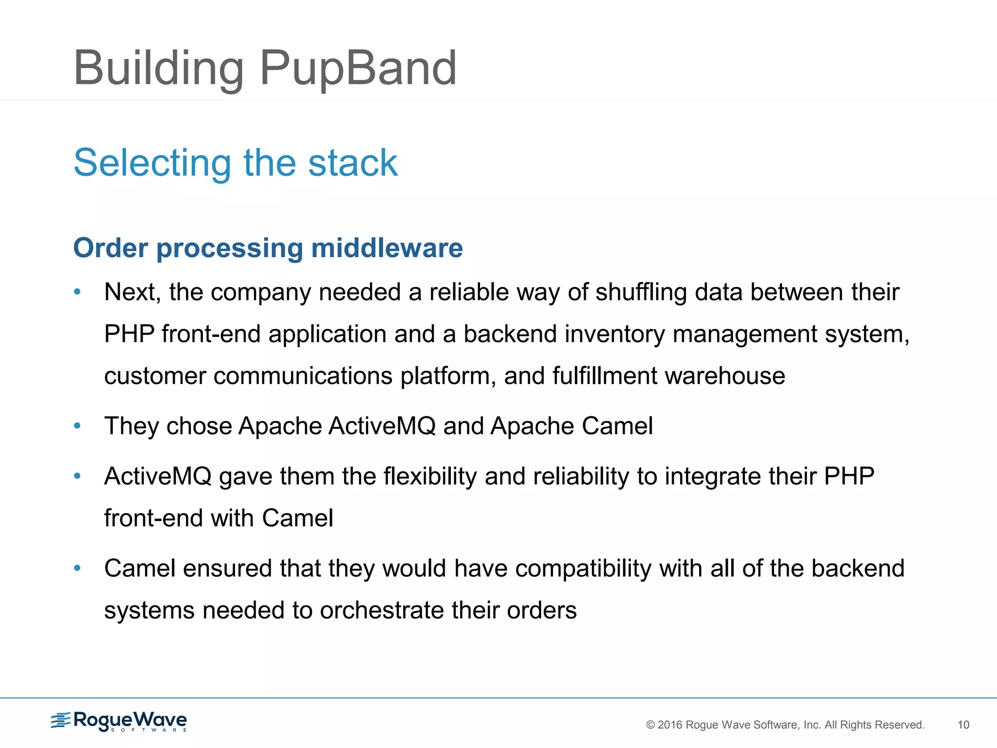 10© 2016 Rogue Wave Software, Inc. All Rights Reserved. 10
Building PupBand
Selecting the stack
Order processing middleware
• Next, the company needed a reliable way of shuffling data between their
PHP front-end application and a backend inventory management system,
customer communications platform, and fulfillment warehouse
• They chose Apache ActiveMQ and Apache Camel
• ActiveMQ gave them the flexibility and reliability to integrate their PHP
front-end with Camel
• Camel ensured that they would have compatibility with all of the backend
systems needed to orchestrate their orders
 