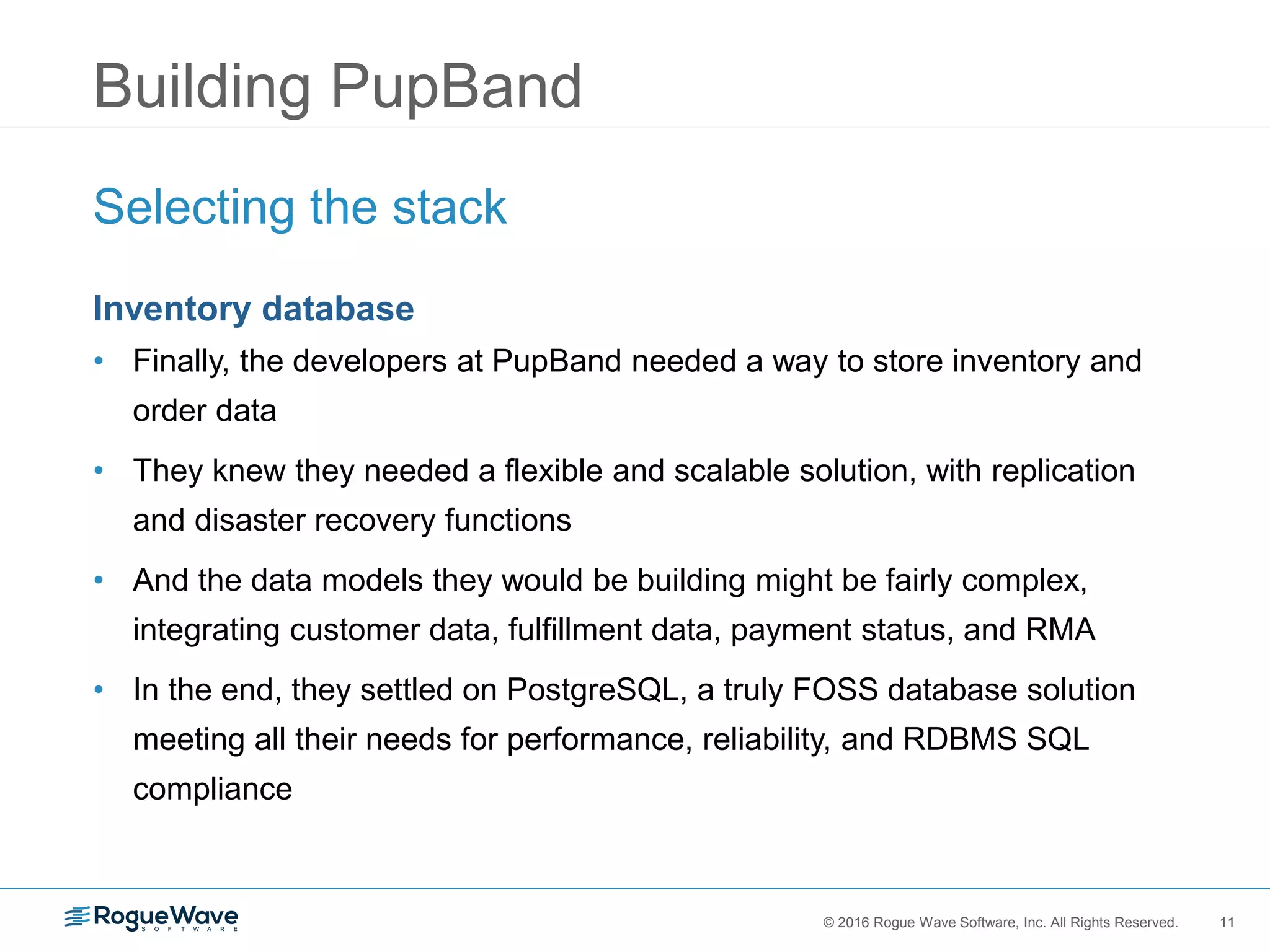 11© 2016 Rogue Wave Software, Inc. All Rights Reserved. 11
Building PupBand
Selecting the stack
Inventory database
• Finally, the developers at PupBand needed a way to store inventory and
order data
• They knew they needed a flexible and scalable solution, with replication
and disaster recovery functions
• And the data models they would be building might be fairly complex,
integrating customer data, fulfillment data, payment status, and RMA
• In the end, they settled on PostgreSQL, a truly FOSS database solution
meeting all their needs for performance, reliability, and RDBMS SQL
compliance
 