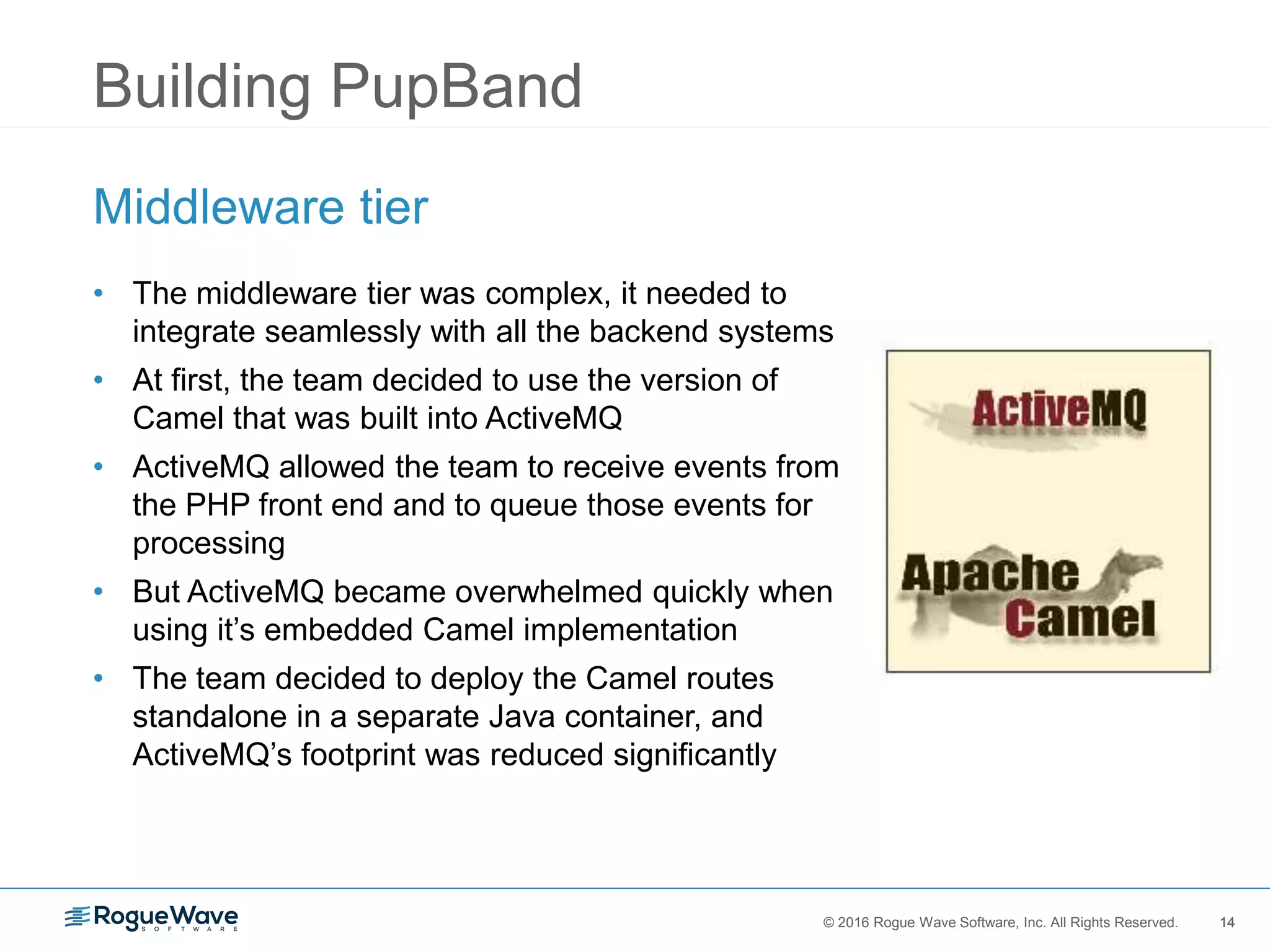 14© 2016 Rogue Wave Software, Inc. All Rights Reserved. 14
Building PupBand
Middleware tier
• The middleware tier was complex, it needed to
integrate seamlessly with all the backend systems
• At first, the team decided to use the version of
Camel that was built into ActiveMQ
• ActiveMQ allowed the team to receive events from
the PHP front end and to queue those events for
processing
• But ActiveMQ became overwhelmed quickly when
using it’s embedded Camel implementation
• The team decided to deploy the Camel routes
standalone in a separate Java container, and
ActiveMQ’s footprint was reduced significantly
 