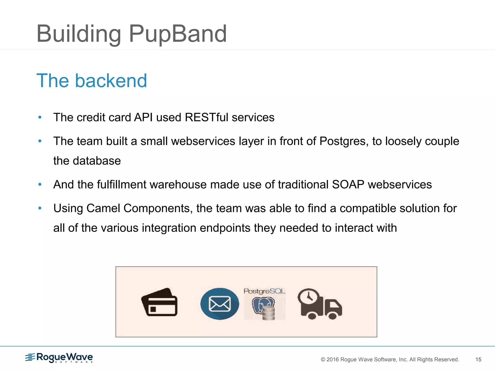 15© 2016 Rogue Wave Software, Inc. All Rights Reserved. 15
Building PupBand
The backend
• The credit card API used RESTful services
• The team built a small webservices layer in front of Postgres, to loosely couple
the database
• And the fulfillment warehouse made use of traditional SOAP webservices
• Using Camel Components, the team was able to find a compatible solution for
all of the various integration endpoints they needed to interact with
 