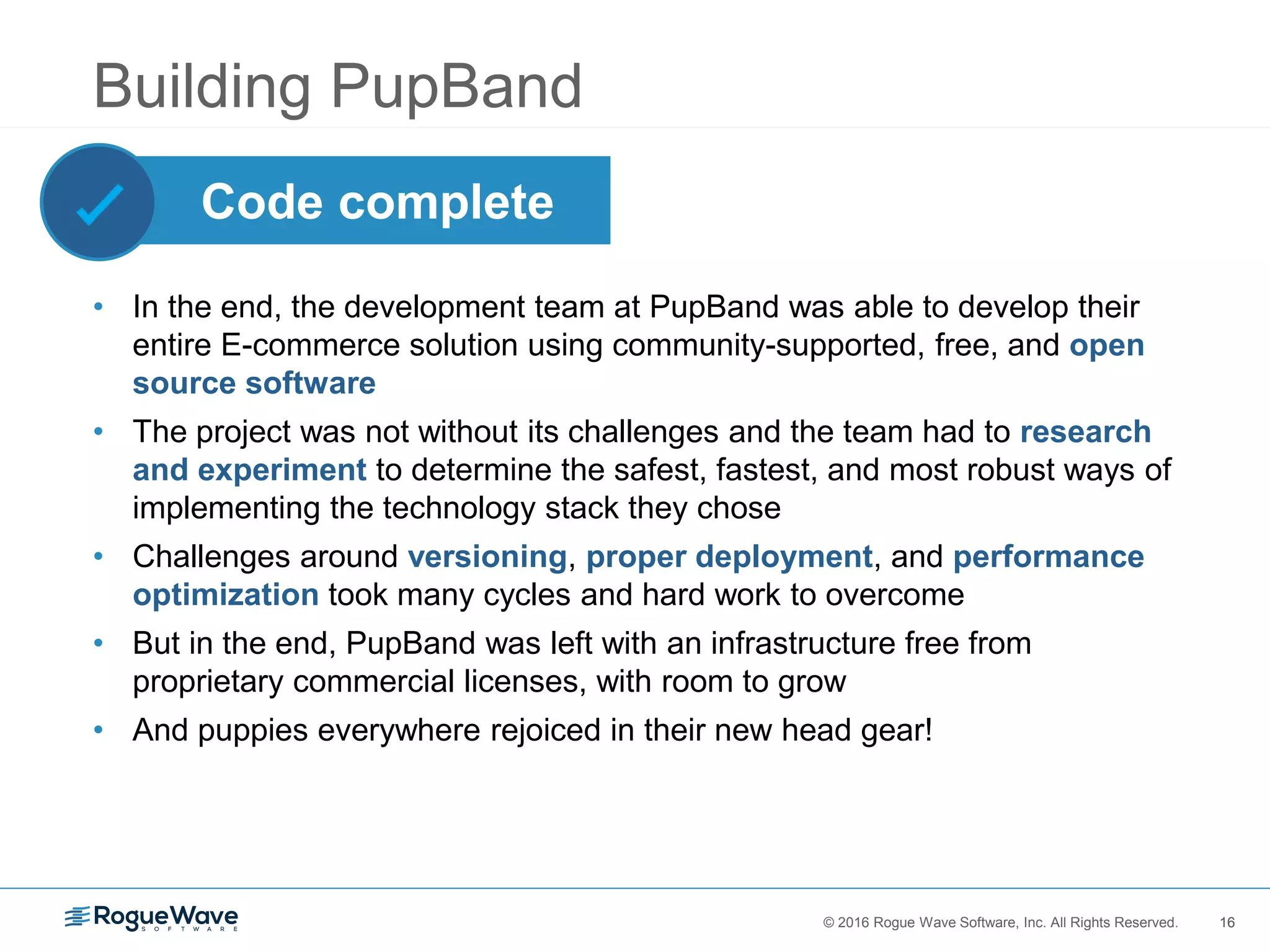 16© 2016 Rogue Wave Software, Inc. All Rights Reserved. 16
Building PupBand
• In the end, the development team at PupBand was able to develop their
entire E-commerce solution using community-supported, free, and open
source software
• The project was not without its challenges and the team had to research
and experiment to determine the safest, fastest, and most robust ways of
implementing the technology stack they chose
• Challenges around versioning, proper deployment, and performance
optimization took many cycles and hard work to overcome
• But in the end, PupBand was left with an infrastructure free from
proprietary commercial licenses, with room to grow
• And puppies everywhere rejoiced in their new head gear!
Code complete
 