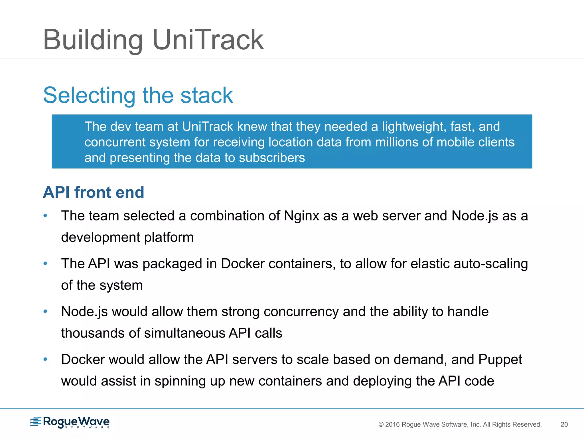 20© 2016 Rogue Wave Software, Inc. All Rights Reserved. 20
Building UniTrack
Selecting the stack
API front end
• The team selected a combination of Nginx as a web server and Node.js as a
development platform
• The API was packaged in Docker containers, to allow for elastic auto-scaling
of the system
• Node.js would allow them strong concurrency and the ability to handle
thousands of simultaneous API calls
• Docker would allow the API servers to scale based on demand, and Puppet
would assist in spinning up new containers and deploying the API code
The dev team at UniTrack knew that they needed a lightweight, fast, and
concurrent system for receiving location data from millions of mobile clients
and presenting the data to subscribers
 