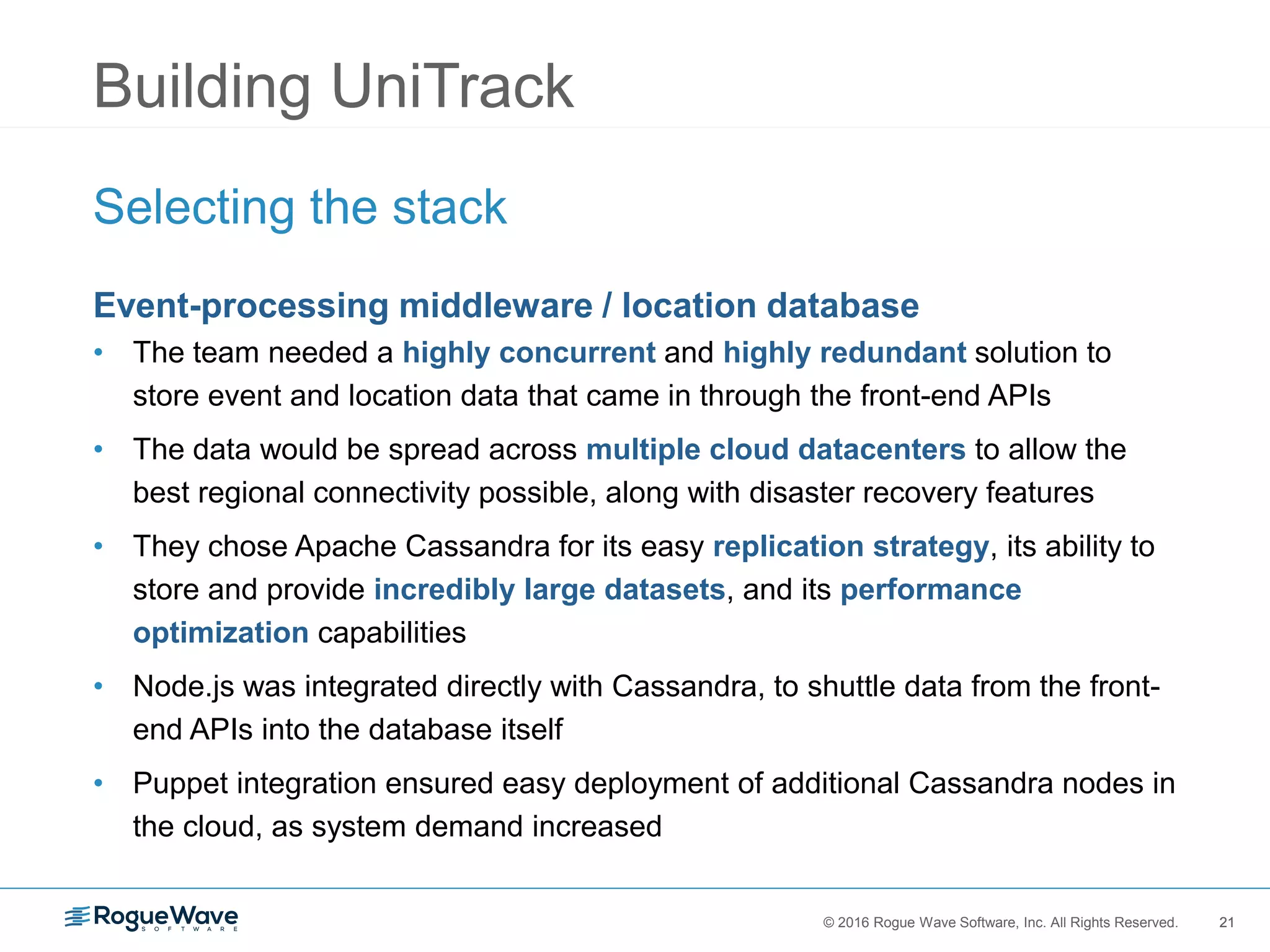 21© 2016 Rogue Wave Software, Inc. All Rights Reserved. 21
Building UniTrack
Selecting the stack
Event-processing middleware / location database
• The team needed a highly concurrent and highly redundant solution to
store event and location data that came in through the front-end APIs
• The data would be spread across multiple cloud datacenters to allow the
best regional connectivity possible, along with disaster recovery features
• They chose Apache Cassandra for its easy replication strategy, its ability to
store and provide incredibly large datasets, and its performance
optimization capabilities
• Node.js was integrated directly with Cassandra, to shuttle data from the front-
end APIs into the database itself
• Puppet integration ensured easy deployment of additional Cassandra nodes in
the cloud, as system demand increased
 