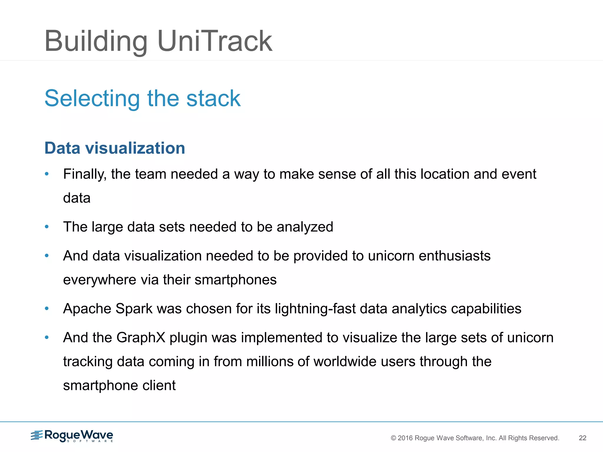 22© 2016 Rogue Wave Software, Inc. All Rights Reserved. 22
Building UniTrack
Selecting the stack
Data visualization
• Finally, the team needed a way to make sense of all this location and event
data
• The large data sets needed to be analyzed
• And data visualization needed to be provided to unicorn enthusiasts
everywhere via their smartphones
• Apache Spark was chosen for its lightning-fast data analytics capabilities
• And the GraphX plugin was implemented to visualize the large sets of unicorn
tracking data coming in from millions of worldwide users through the
smartphone client
 