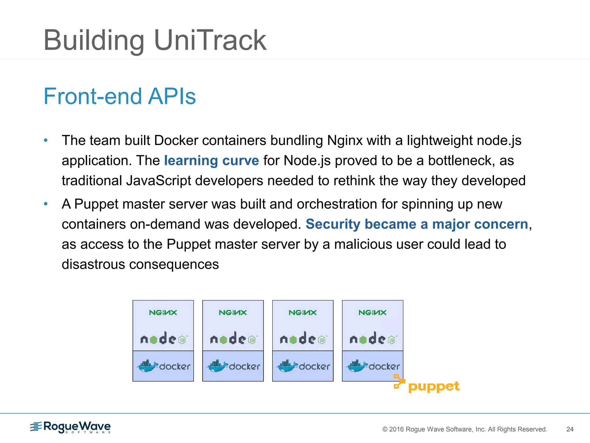 24© 2016 Rogue Wave Software, Inc. All Rights Reserved. 24
Building UniTrack
Front-end APIs
• The team built Docker containers bundling Nginx with a lightweight node.js
application. The learning curve for Node.js proved to be a bottleneck, as
traditional JavaScript developers needed to rethink the way they developed
• A Puppet master server was built and orchestration for spinning up new
containers on-demand was developed. Security became a major concern,
as access to the Puppet master server by a malicious user could lead to
disastrous consequences
 