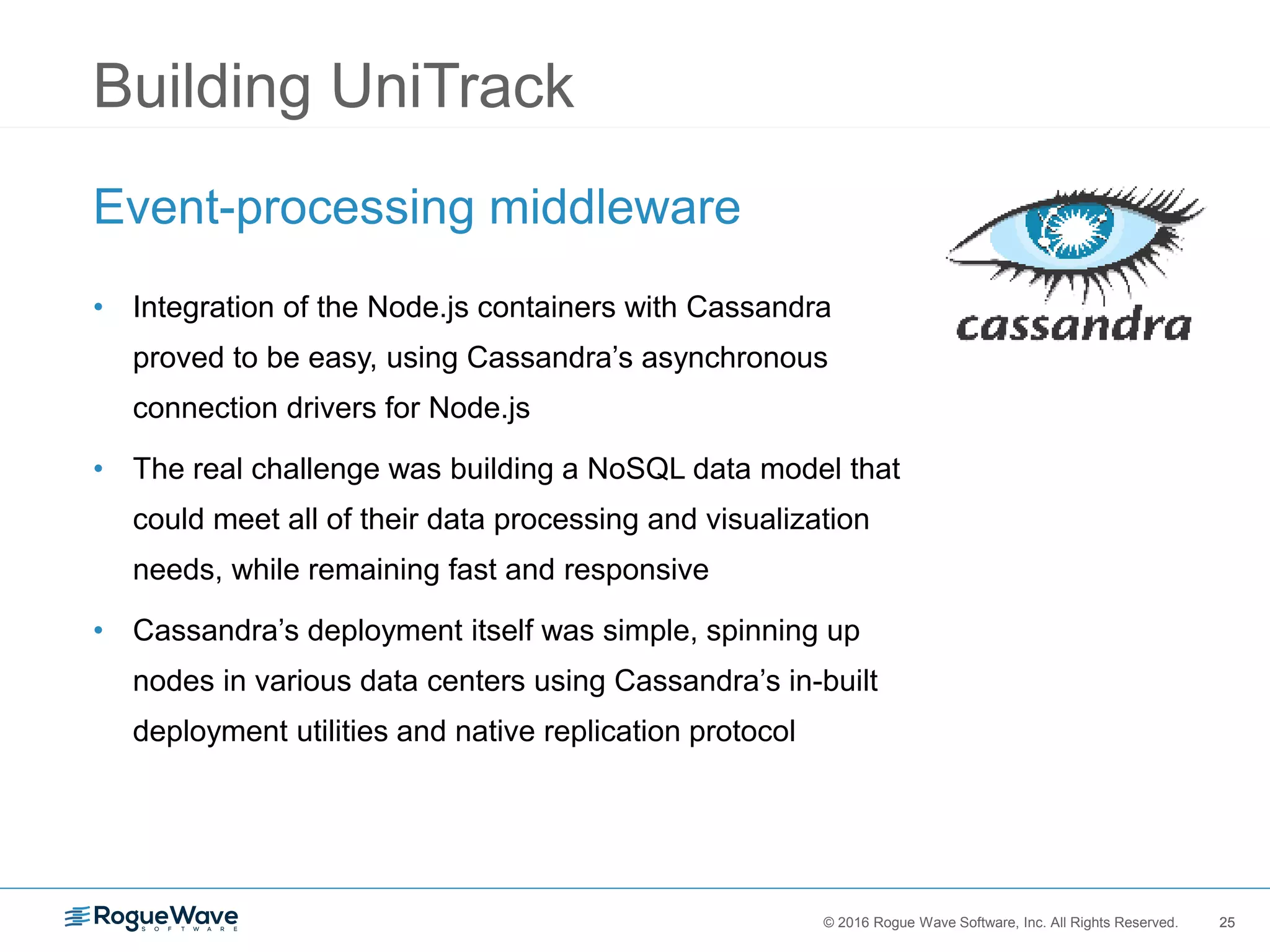25© 2016 Rogue Wave Software, Inc. All Rights Reserved. 25
Building UniTrack
Event-processing middleware
• Integration of the Node.js containers with Cassandra
proved to be easy, using Cassandra’s asynchronous
connection drivers for Node.js
• The real challenge was building a NoSQL data model that
could meet all of their data processing and visualization
needs, while remaining fast and responsive
• Cassandra’s deployment itself was simple, spinning up
nodes in various data centers using Cassandra’s in-built
deployment utilities and native replication protocol
 