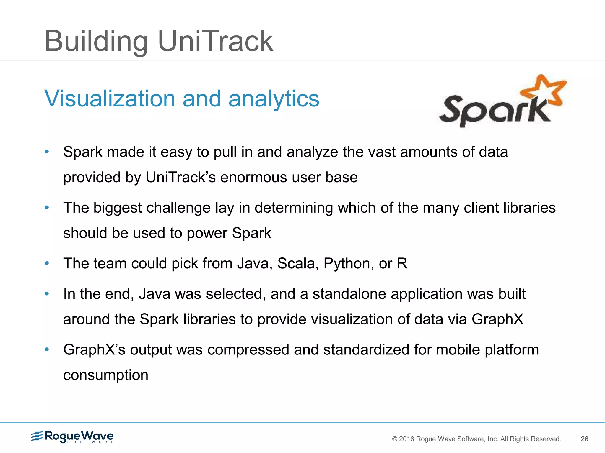 26© 2016 Rogue Wave Software, Inc. All Rights Reserved. 26
Building UniTrack
Visualization and analytics
• Spark made it easy to pull in and analyze the vast amounts of data
provided by UniTrack’s enormous user base
• The biggest challenge lay in determining which of the many client libraries
should be used to power Spark
• The team could pick from Java, Scala, Python, or R
• In the end, Java was selected, and a standalone application was built
around the Spark libraries to provide visualization of data via GraphX
• GraphX’s output was compressed and standardized for mobile platform
consumption
 