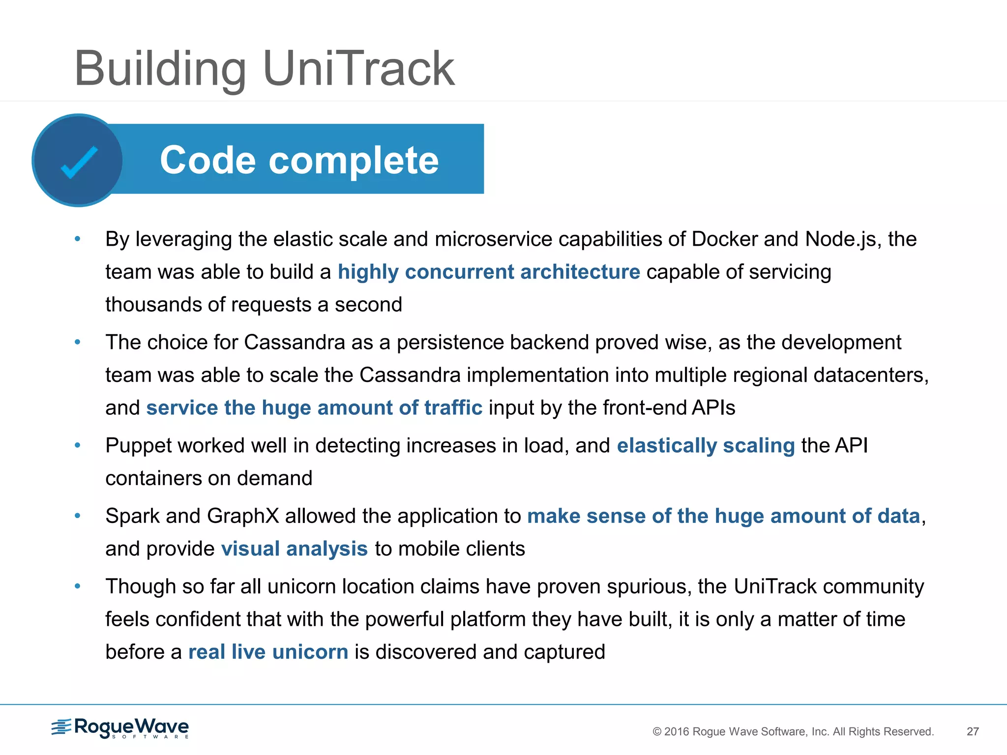 27© 2016 Rogue Wave Software, Inc. All Rights Reserved. 27
Building UniTrack
• By leveraging the elastic scale and microservice capabilities of Docker and Node.js, the
team was able to build a highly concurrent architecture capable of servicing
thousands of requests a second
• The choice for Cassandra as a persistence backend proved wise, as the development
team was able to scale the Cassandra implementation into multiple regional datacenters,
and service the huge amount of traffic input by the front-end APIs
• Puppet worked well in detecting increases in load, and elastically scaling the API
containers on demand
• Spark and GraphX allowed the application to make sense of the huge amount of data,
and provide visual analysis to mobile clients
• Though so far all unicorn location claims have proven spurious, the UniTrack community
feels confident that with the powerful platform they have built, it is only a matter of time
before a real live unicorn is discovered and captured
Code complete
 
