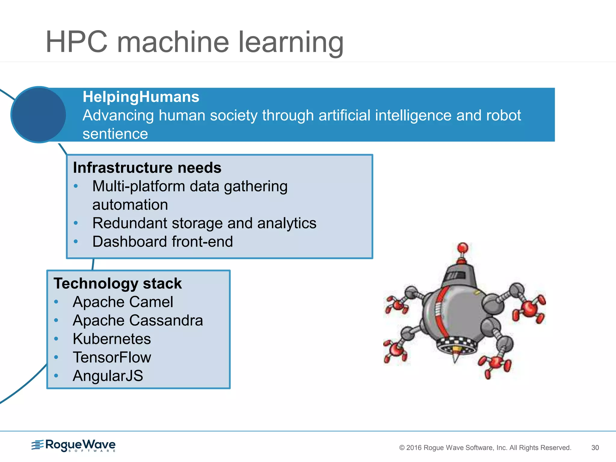 30© 2016 Rogue Wave Software, Inc. All Rights Reserved. 30
HPC machine learning
HelpingHumans
Advancing human society through artificial intelligence and robot
sentience
Infrastructure needs
• Multi-platform data gathering
automation
• Redundant storage and analytics
• Dashboard front-end
Technology stack
• Apache Camel
• Apache Cassandra
• Kubernetes
• TensorFlow
• AngularJS
 