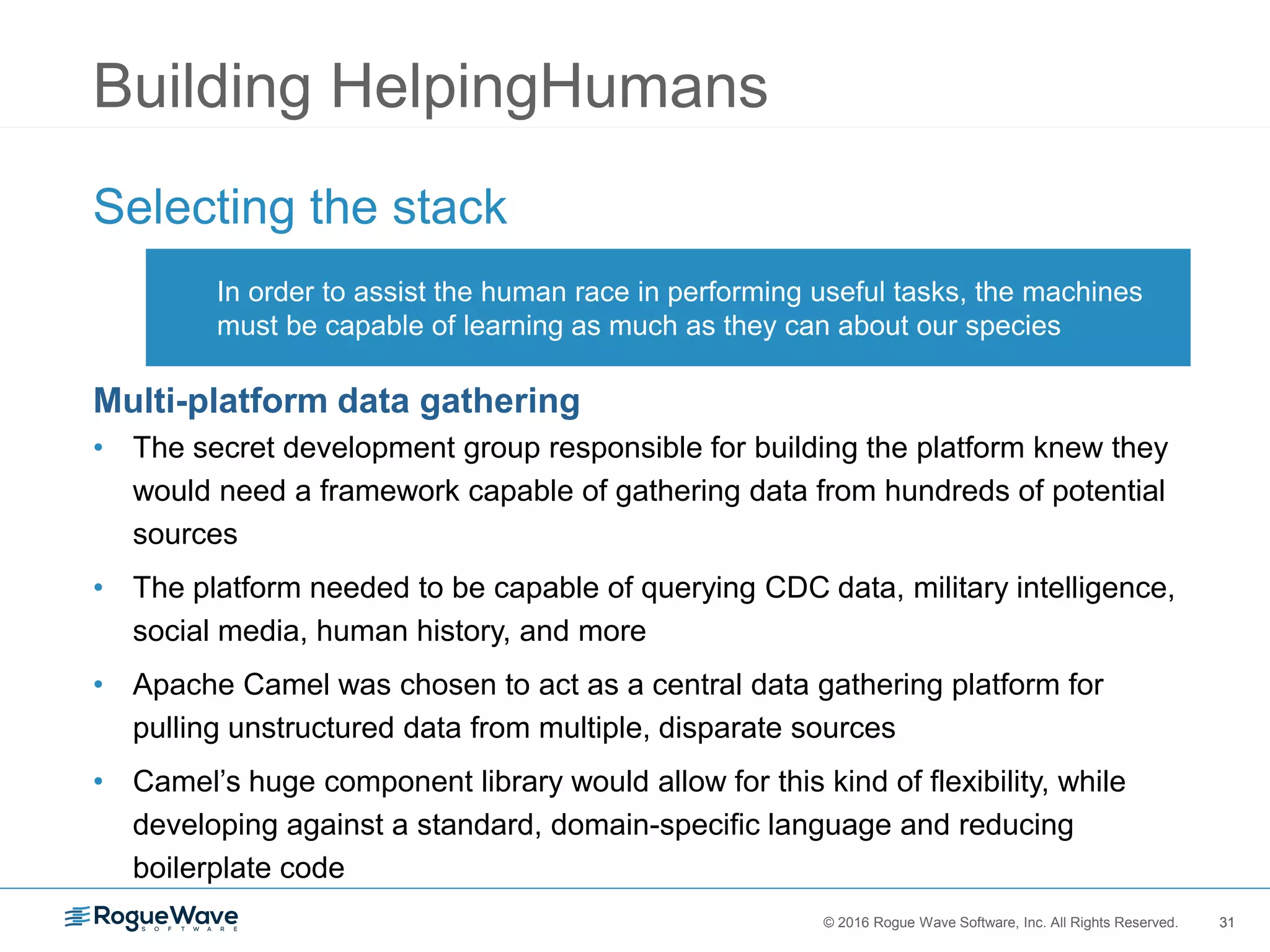 31© 2016 Rogue Wave Software, Inc. All Rights Reserved. 31
Building HelpingHumans
Selecting the stack
Multi-platform data gathering
• The secret development group responsible for building the platform knew they
would need a framework capable of gathering data from hundreds of potential
sources
• The platform needed to be capable of querying CDC data, military intelligence,
social media, human history, and more
• Apache Camel was chosen to act as a central data gathering platform for
pulling unstructured data from multiple, disparate sources
• Camel’s huge component library would allow for this kind of flexibility, while
developing against a standard, domain-specific language and reducing
boilerplate code
In order to assist the human race in performing useful tasks, the machines
must be capable of learning as much as they can about our species
 