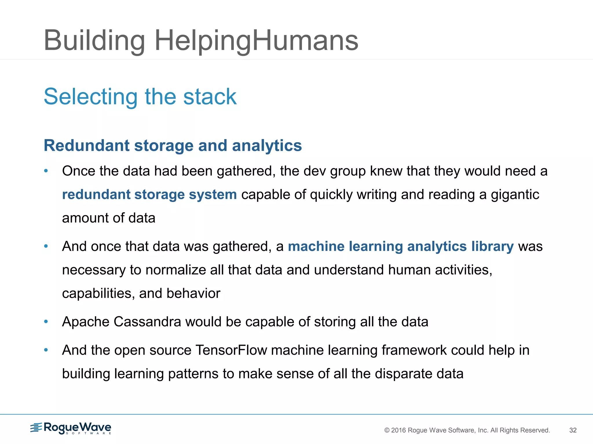 32© 2016 Rogue Wave Software, Inc. All Rights Reserved. 32
Building HelpingHumans
Selecting the stack
Redundant storage and analytics
• Once the data had been gathered, the dev group knew that they would need a
redundant storage system capable of quickly writing and reading a gigantic
amount of data
• And once that data was gathered, a machine learning analytics library was
necessary to normalize all that data and understand human activities,
capabilities, and behavior
• Apache Cassandra would be capable of storing all the data
• And the open source TensorFlow machine learning framework could help in
building learning patterns to make sense of all the disparate data
 