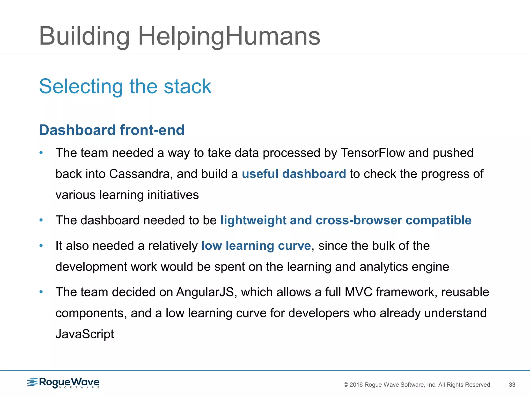 33© 2016 Rogue Wave Software, Inc. All Rights Reserved. 33
Building HelpingHumans
Selecting the stack
Dashboard front-end
• The team needed a way to take data processed by TensorFlow and pushed
back into Cassandra, and build a useful dashboard to check the progress of
various learning initiatives
• The dashboard needed to be lightweight and cross-browser compatible
• It also needed a relatively low learning curve, since the bulk of the
development work would be spent on the learning and analytics engine
• The team decided on AngularJS, which allows a full MVC framework, reusable
components, and a low learning curve for developers who already understand
JavaScript
 