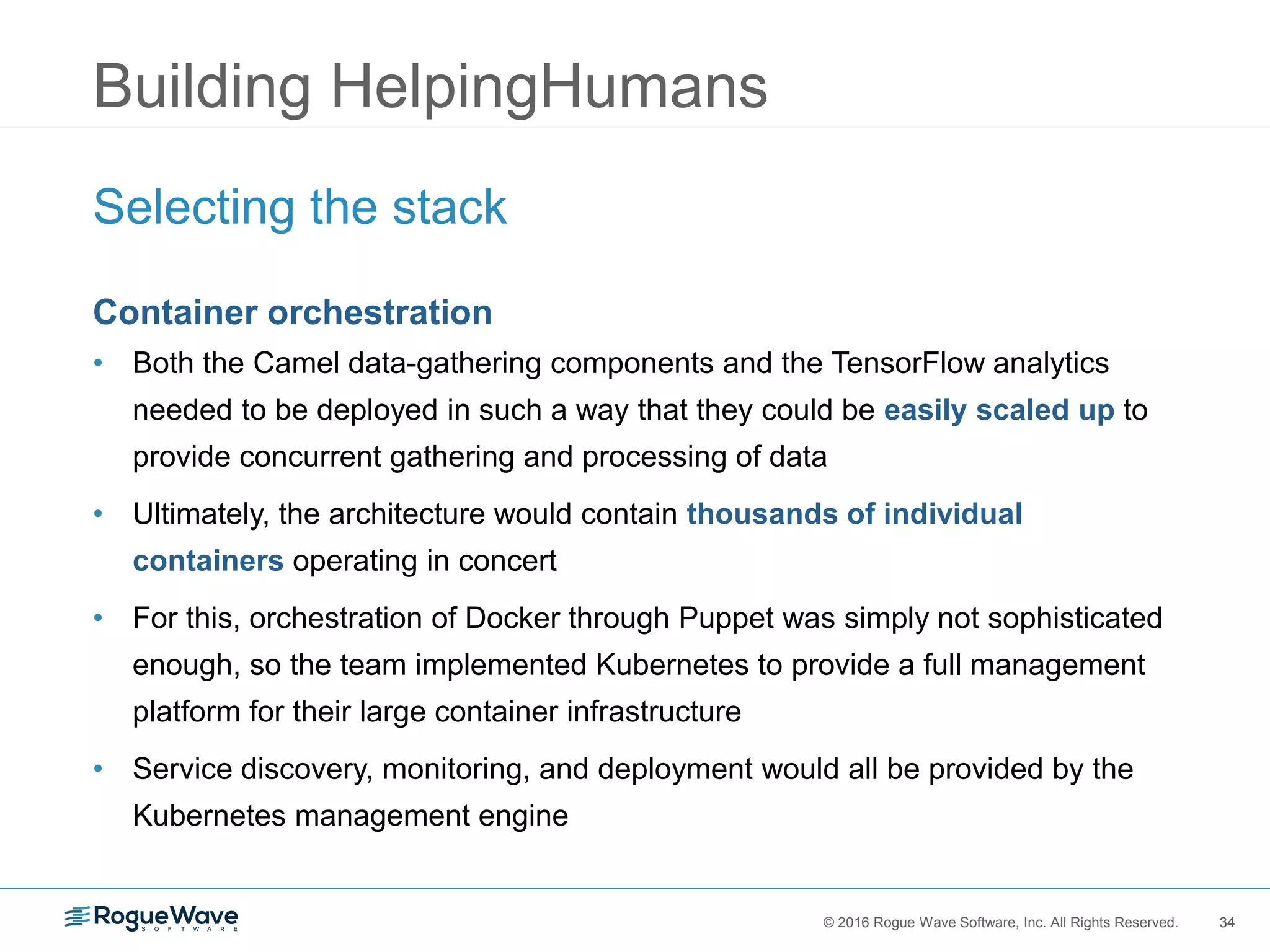 34© 2016 Rogue Wave Software, Inc. All Rights Reserved. 34
Building HelpingHumans
Selecting the stack
Container orchestration
• Both the Camel data-gathering components and the TensorFlow analytics
needed to be deployed in such a way that they could be easily scaled up to
provide concurrent gathering and processing of data
• Ultimately, the architecture would contain thousands of individual
containers operating in concert
• For this, orchestration of Docker through Puppet was simply not sophisticated
enough, so the team implemented Kubernetes to provide a full management
platform for their large container infrastructure
• Service discovery, monitoring, and deployment would all be provided by the
Kubernetes management engine
 
