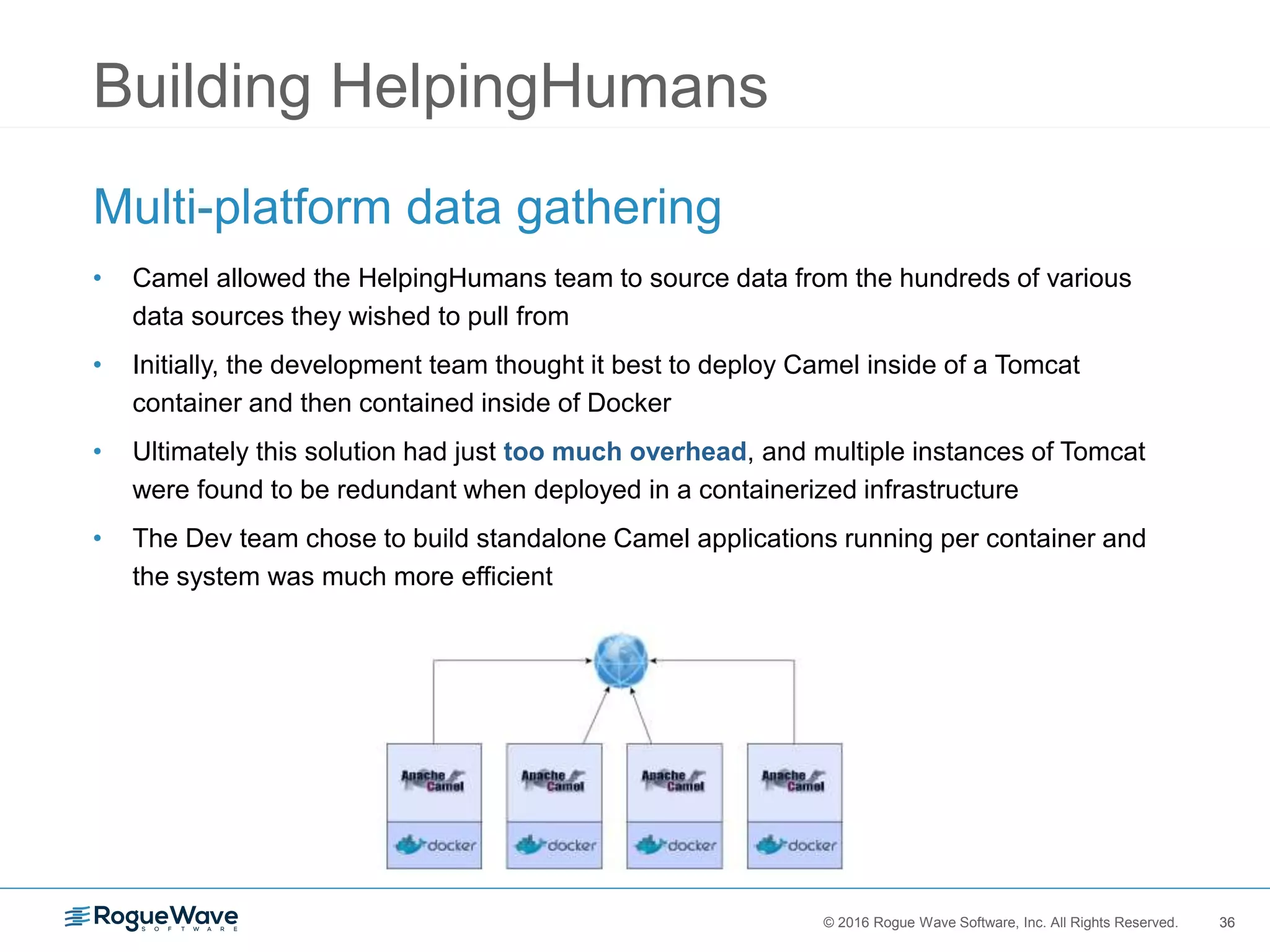 36© 2016 Rogue Wave Software, Inc. All Rights Reserved. 36
Building HelpingHumans
Multi-platform data gathering
• Camel allowed the HelpingHumans team to source data from the hundreds of various
data sources they wished to pull from
• Initially, the development team thought it best to deploy Camel inside of a Tomcat
container and then contained inside of Docker
• Ultimately this solution had just too much overhead, and multiple instances of Tomcat
were found to be redundant when deployed in a containerized infrastructure
• The Dev team chose to build standalone Camel applications running per container and
the system was much more efficient
 