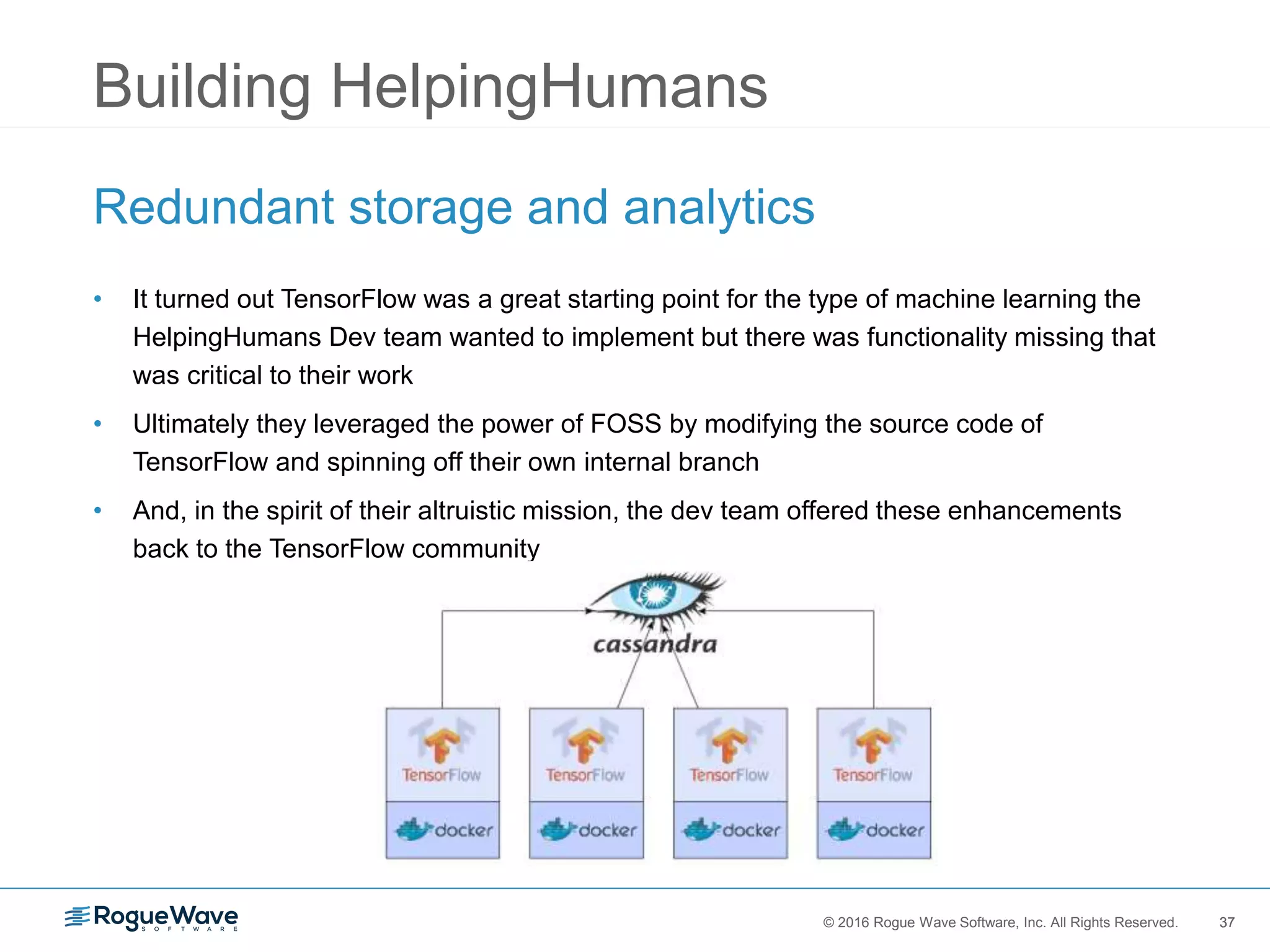 37© 2016 Rogue Wave Software, Inc. All Rights Reserved. 37
Building HelpingHumans
Redundant storage and analytics
• It turned out TensorFlow was a great starting point for the type of machine learning the
HelpingHumans Dev team wanted to implement but there was functionality missing that
was critical to their work
• Ultimately they leveraged the power of FOSS by modifying the source code of
TensorFlow and spinning off their own internal branch
• And, in the spirit of their altruistic mission, the dev team offered these enhancements
back to the TensorFlow community
 