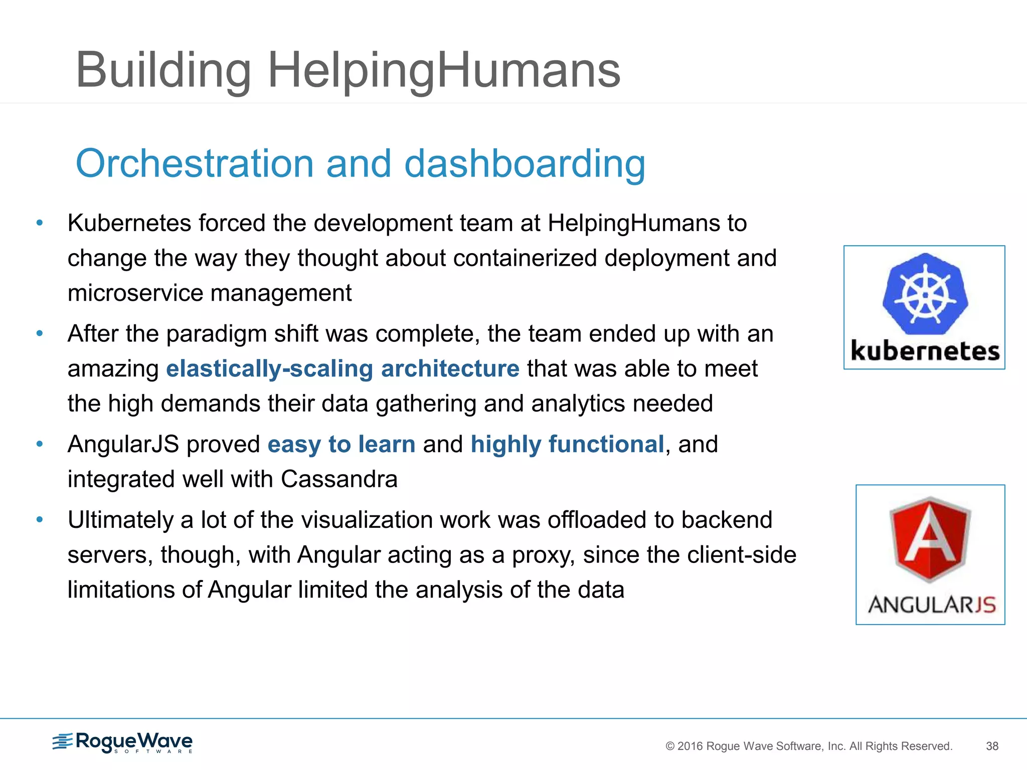 38© 2016 Rogue Wave Software, Inc. All Rights Reserved. 38
Building HelpingHumans
Orchestration and dashboarding
• Kubernetes forced the development team at HelpingHumans to
change the way they thought about containerized deployment and
microservice management
• After the paradigm shift was complete, the team ended up with an
amazing elastically-scaling architecture that was able to meet
the high demands their data gathering and analytics needed
• AngularJS proved easy to learn and highly functional, and
integrated well with Cassandra
• Ultimately a lot of the visualization work was offloaded to backend
servers, though, with Angular acting as a proxy, since the client-side
limitations of Angular limited the analysis of the data
 