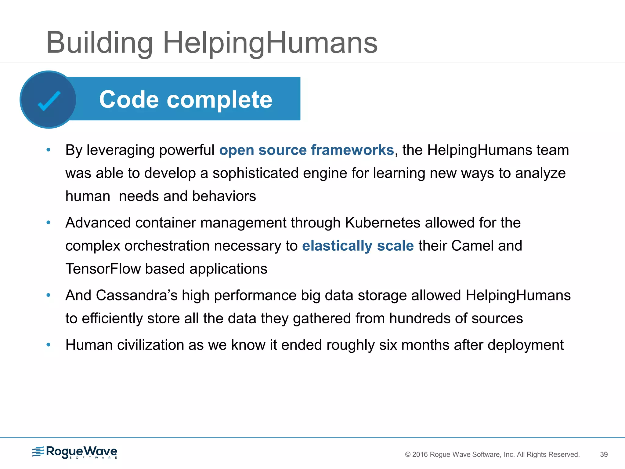 39© 2016 Rogue Wave Software, Inc. All Rights Reserved. 39
Building HelpingHumans
• By leveraging powerful open source frameworks, the HelpingHumans team
was able to develop a sophisticated engine for learning new ways to analyze
human needs and behaviors
• Advanced container management through Kubernetes allowed for the
complex orchestration necessary to elastically scale their Camel and
TensorFlow based applications
• And Cassandra’s high performance big data storage allowed HelpingHumans
to efficiently store all the data they gathered from hundreds of sources
• Human civilization as we know it ended roughly six months after deployment
Code complete
 