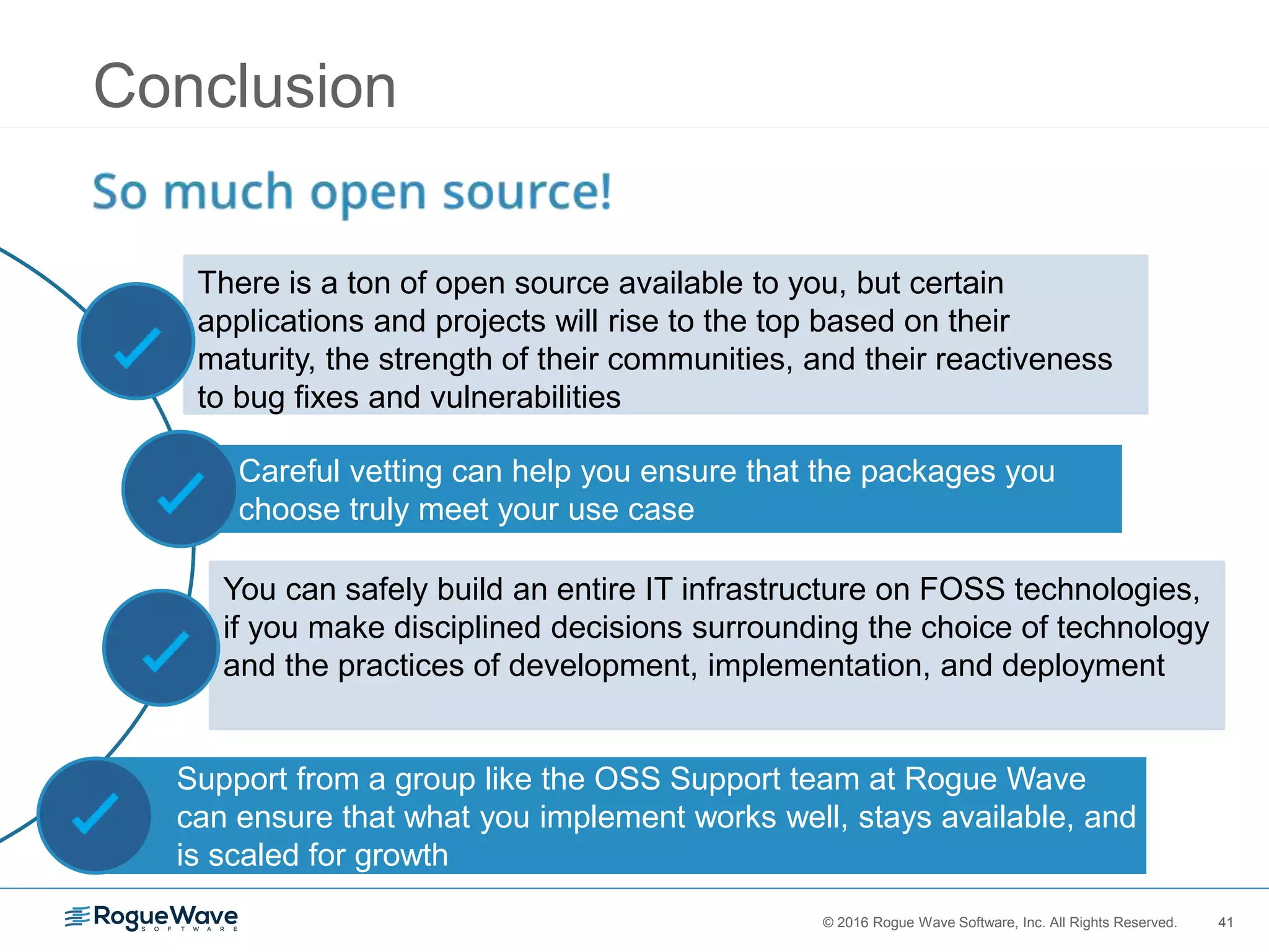 41© 2016 Rogue Wave Software, Inc. All Rights Reserved. 41
Support from a group like the OSS Support team at Rogue Wave
can ensure that what you implement works well, stays available, and
is scaled for growth
Conclusion
You can safely build an entire IT infrastructure on FOSS technologies,
if you make disciplined decisions surrounding the choice of technology
and the practices of development, implementation, and deployment
Careful vetting can help you ensure that the packages you
choose truly meet your use case
There is a ton of open source available to you, but certain
applications and projects will rise to the top based on their
maturity, the strength of their communities, and their reactiveness
to bug fixes and vulnerabilities
 