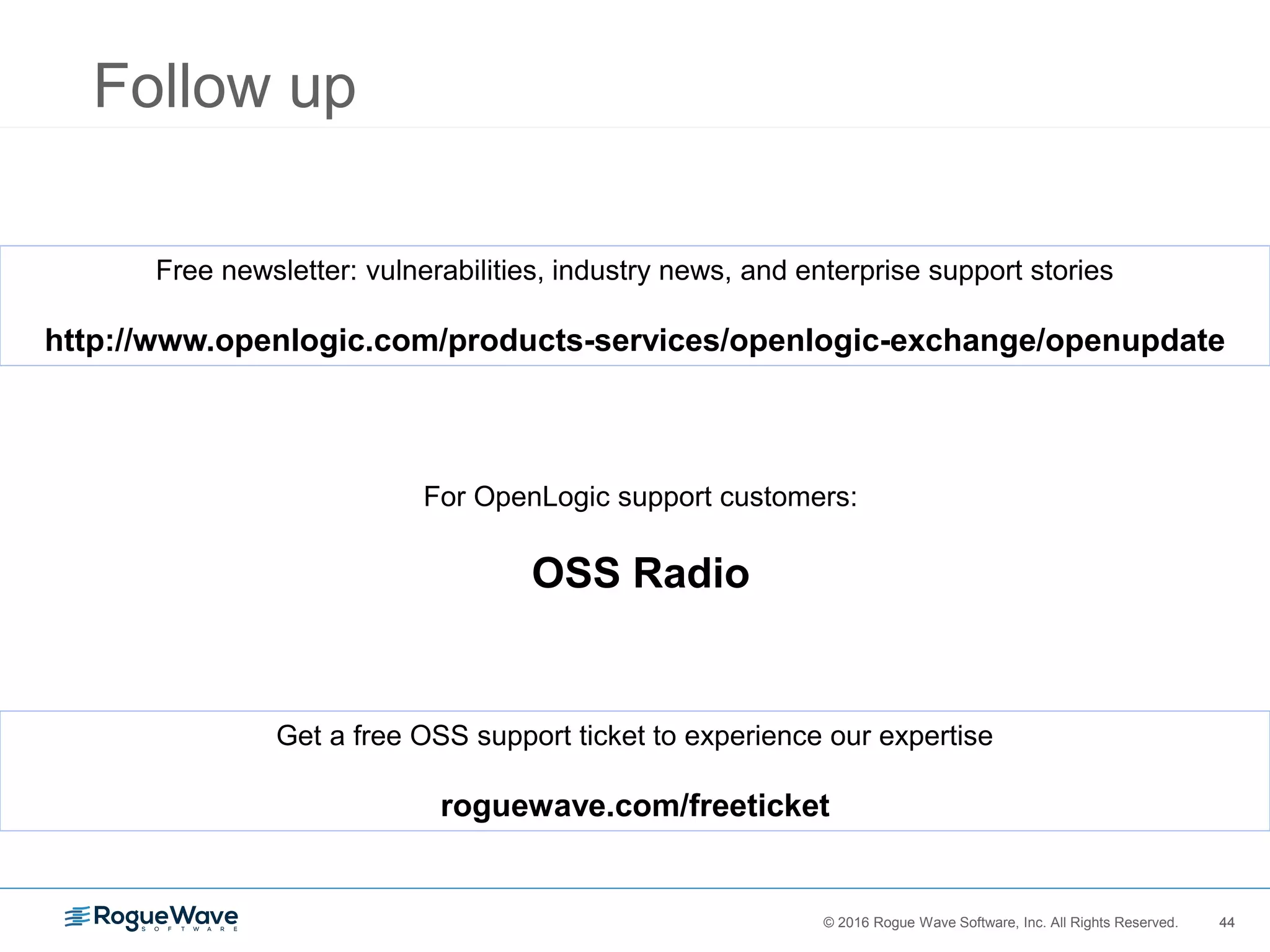 44© 2016 Rogue Wave Software, Inc. All Rights Reserved. 44
Follow up
Free newsletter: vulnerabilities, industry news, and enterprise support stories
http://www.openlogic.com/products-services/openlogic-exchange/openupdate
For OpenLogic support customers:
OSS Radio
Get a free OSS support ticket to experience our expertise
roguewave.com/freeticket
 