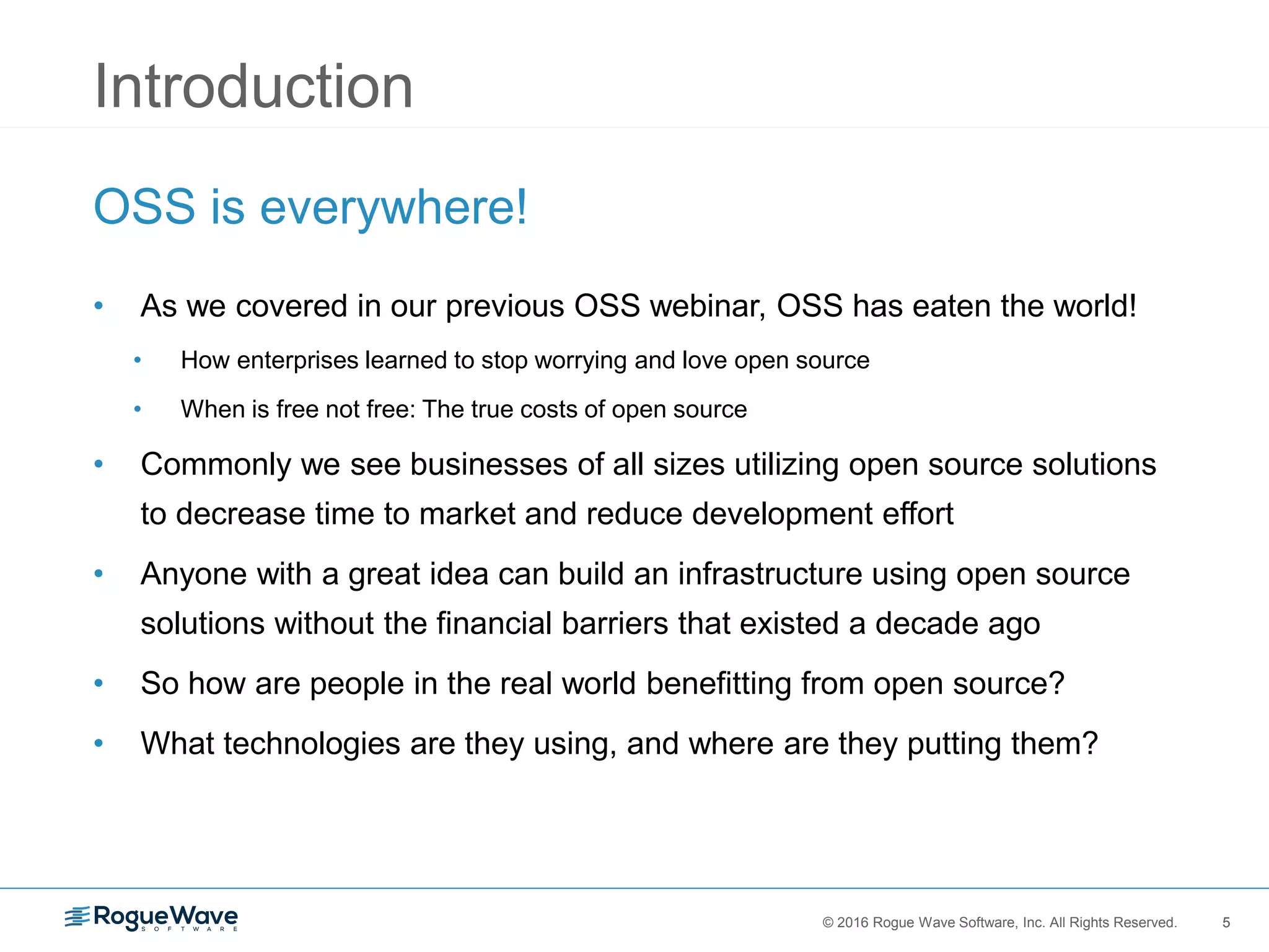 5© 2016 Rogue Wave Software, Inc. All Rights Reserved. 5
Introduction
OSS is everywhere!
• As we covered in our previous OSS webinar, OSS has eaten the world!
• How enterprises learned to stop worrying and love open source
• When is free not free: The true costs of open source
• Commonly we see businesses of all sizes utilizing open source solutions
to decrease time to market and reduce development effort
• Anyone with a great idea can build an infrastructure using open source
solutions without the financial barriers that existed a decade ago
• So how are people in the real world benefitting from open source?
• What technologies are they using, and where are they putting them?
 