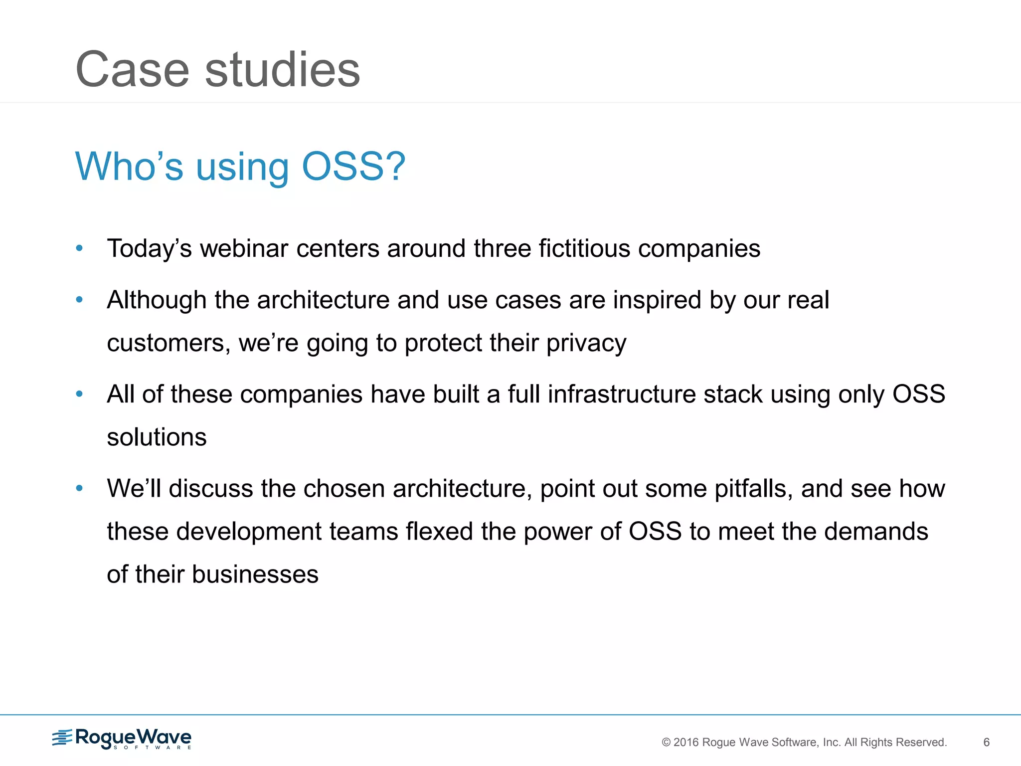 6© 2016 Rogue Wave Software, Inc. All Rights Reserved. 6
Case studies
Who’s using OSS?
• Today’s webinar centers around three fictitious companies
• Although the architecture and use cases are inspired by our real
customers, we’re going to protect their privacy
• All of these companies have built a full infrastructure stack using only OSS
solutions
• We’ll discuss the chosen architecture, point out some pitfalls, and see how
these development teams flexed the power of OSS to meet the demands
of their businesses
 