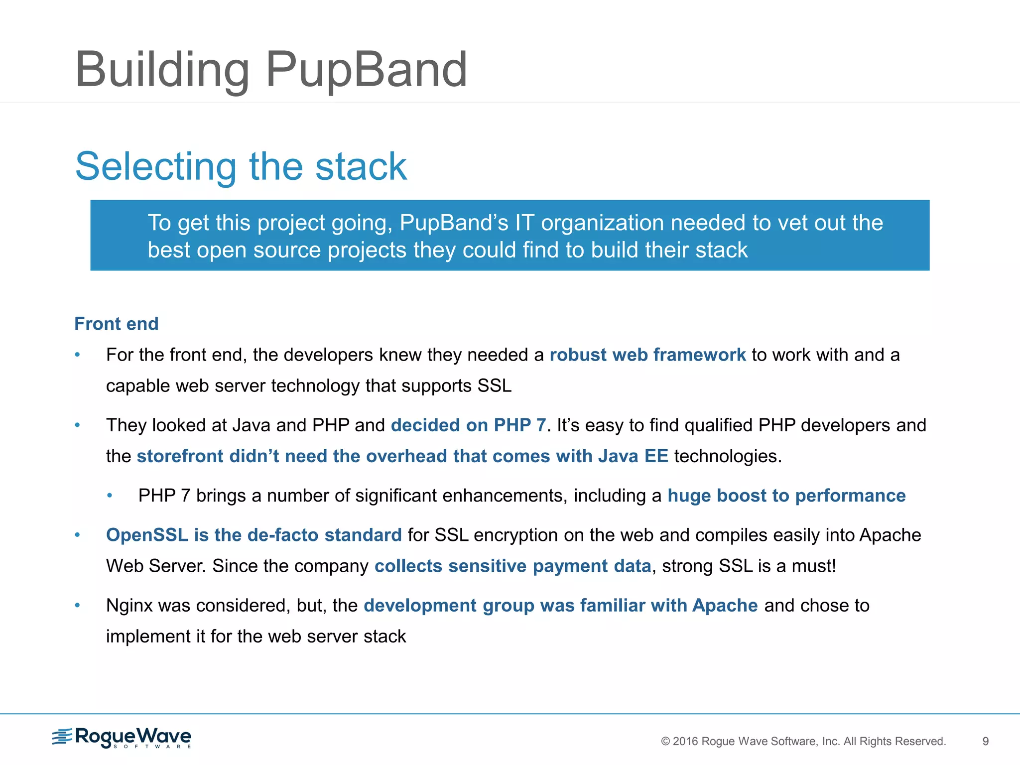 9© 2016 Rogue Wave Software, Inc. All Rights Reserved. 9
Building PupBand
Selecting the stack
Front end
• For the front end, the developers knew they needed a robust web framework to work with and a
capable web server technology that supports SSL
• They looked at Java and PHP and decided on PHP 7. It’s easy to find qualified PHP developers and
the storefront didn’t need the overhead that comes with Java EE technologies.
• PHP 7 brings a number of significant enhancements, including a huge boost to performance
• OpenSSL is the de-facto standard for SSL encryption on the web and compiles easily into Apache
Web Server. Since the company collects sensitive payment data, strong SSL is a must!
• Nginx was considered, but, the development group was familiar with Apache and chose to
implement it for the web server stack
To get this project going, PupBand’s IT organization needed to vet out the
best open source projects they could find to build their stack
 