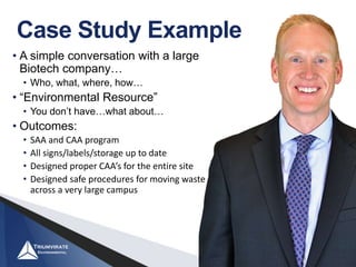 Case Study Example
• A simple conversation with a large
Biotech company…
• Who, what, where, how…
• “Environmental Resource”
• You don’t have…what about…
• Outcomes:
• SAA and CAA program
• All signs/labels/storage up to date
• Designed proper CAA’s for the entire site
• Designed safe procedures for moving waste
across a very large campus
 