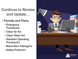 Continue to Review
and Update…
• Permits and Plans
• Emergency
Procedures
• Clean Air Act
• Clean Water Act
• Standard Operating
Procedure’s
• Blood Born Pathogens
• Safety Protocol’s
 