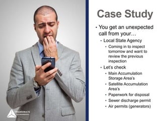 Case Study
• You get an unexpected
call from your…
• Local State Agency
• Coming in to inspect
tomorrow and want to
review the previous
inspection
• Let’s check
• Main Accumulation
Storage Area’s
• Satellite Accumulation
Area’s
• Paperwork for disposal
• Sewer discharge permit
• Air permits (generators)
 