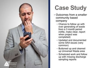 Case Study
• Outcomes from a smaller
community based
company
• Chance to follow up with
over generating of waste
from a 3 month period
(refile, make clear, report
when project was
completed)
• Updated and documented
some SAA issues (very
common)
• Buttoned up and cleaned
up Universal Waste area
• Scheduled work and follow
up with missing discharge
sampling reports
 