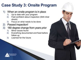 Case Study 3: Onsite Program
1) When an onsite program is in place
1) Up to date with your program
2) Feel confident about inspection (Still initial
shock)
3) Focus on what needs to be done
2) Passed inspection!
3) 180 degree change from years prior
1) Minor issues found
2) Everything documented and fixed before
follow up
3) Learned for the future
 