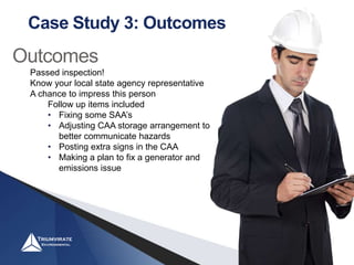 Case Study 3: Outcomes
Outcomes
Passed inspection!
Know your local state agency representative
A chance to impress this person
Follow up items included
• Fixing some SAA’s
• Adjusting CAA storage arrangement to
better communicate hazards
• Posting extra signs in the CAA
• Making a plan to fix a generator and
emissions issue
 