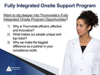 Fully Integrated Onsite Support Program
1) Why is Triumvirate efficient, effective
and innovative?
2) What makes our people unique and
top notch?
3) Why we make the biggest
difference as a partner in your
compliance world.
Want to dig deeper into Triumvirate’s Fully
Integrated Onsite Program Opportunities?
 