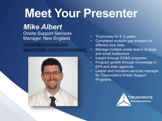 Meet Your Presenter
Mike Albert
Onsite Support Services
Manager, New England
malbert@triumvirate.com
www.linkedin.com/in/michaelalbert1
• Triumvirate for 6 ½ years
• Completed multiple gap analysis for
different size sites
• Manage multiple onsite teams at large
and small Institutions
• Insight through EH&S programs
• Program growth through knowledge in
EPA and state agencies
• Leader and Inovative services manager
for Triumvirate’s Onsite Support
Programs
 