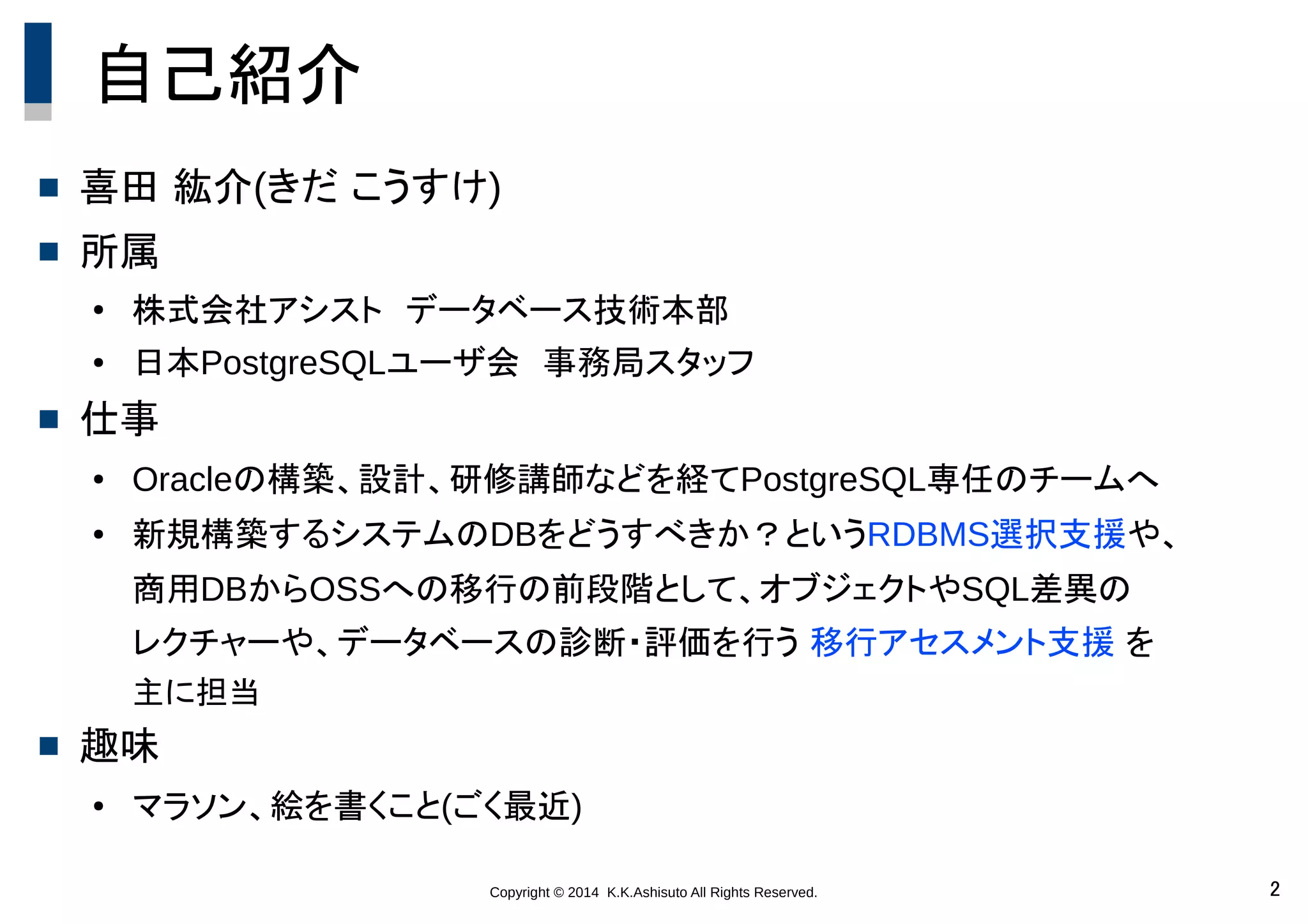 Copyright © 2014 K.K.Ashisuto All Rights Reserved. 2
自己紹介
 喜田 紘介(きだ こうすけ)
 所属
●
株式会社アシスト　データベース技術本部
● 日本PostgreSQLユーザ会　事務局スタッフ
 仕事
● Oracleの構築、設計、研修講師などを経てPostgreSQL専任のチームへ
● 新規構築するシステムのDBをどうすべきか？というRDBMS選択支援や、
商用DBからOSSへの移行の前段階として、オブジェクトやSQL差異の
レクチャーや、データベースの診断・評価を行う 移行アセスメント支援 を
主に担当
 趣味
● マラソン、絵を書くこと(ごく最近)
 