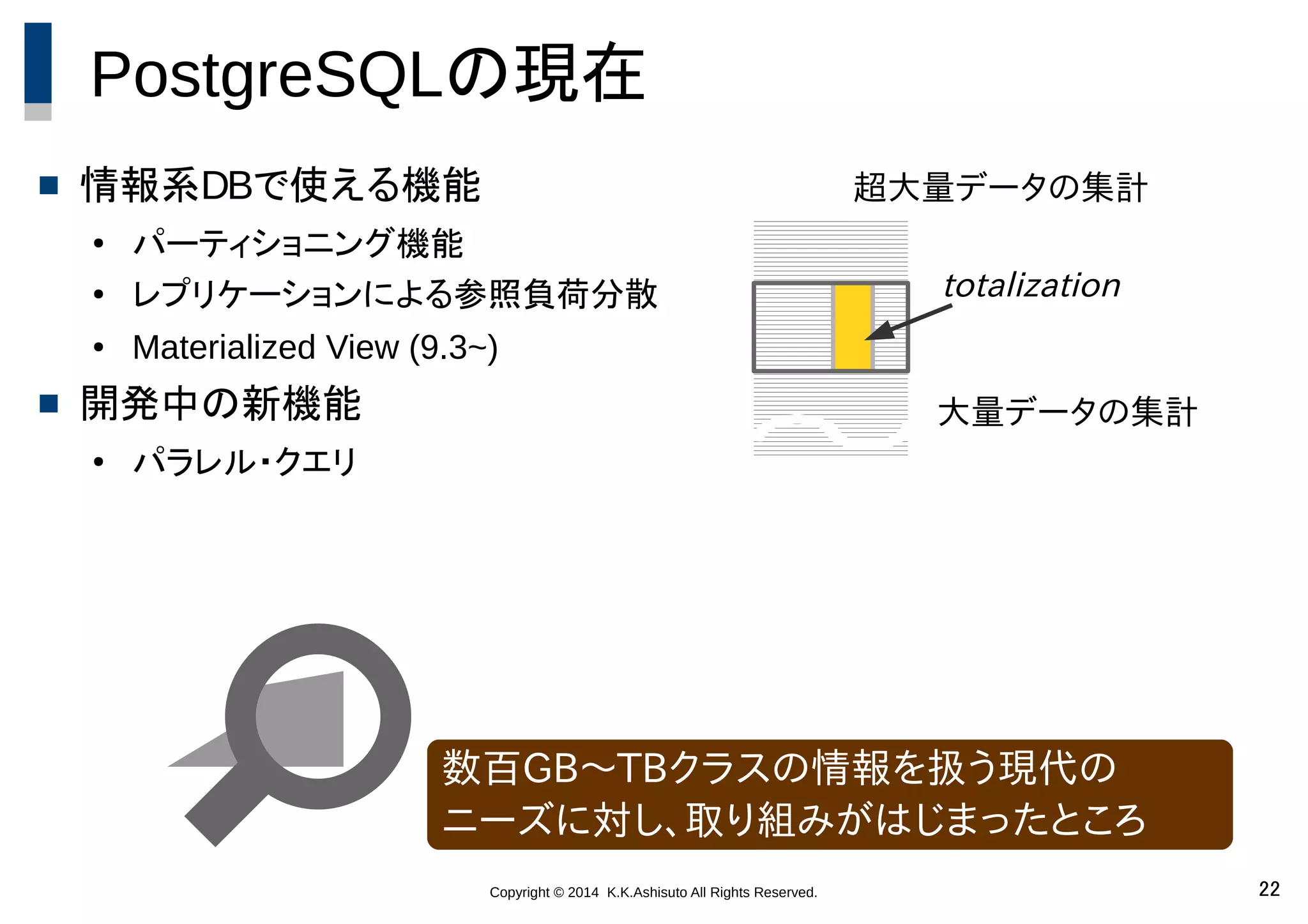 Copyright © 2014 K.K.Ashisuto All Rights Reserved. 22
PostgreSQLの現在
 情報系DBで使える機能
●
パーティショニング機能
● レプリケーションによる参照負荷分散
● Materialized View (9.3~)
 開発中の新機能
●
パラレル・クエリ
数百GB～TBクラスの情報を扱う現代の
ニーズに対し、取り組みがはじまったところ
大量データの集計
totalization
超大量データの集計
 