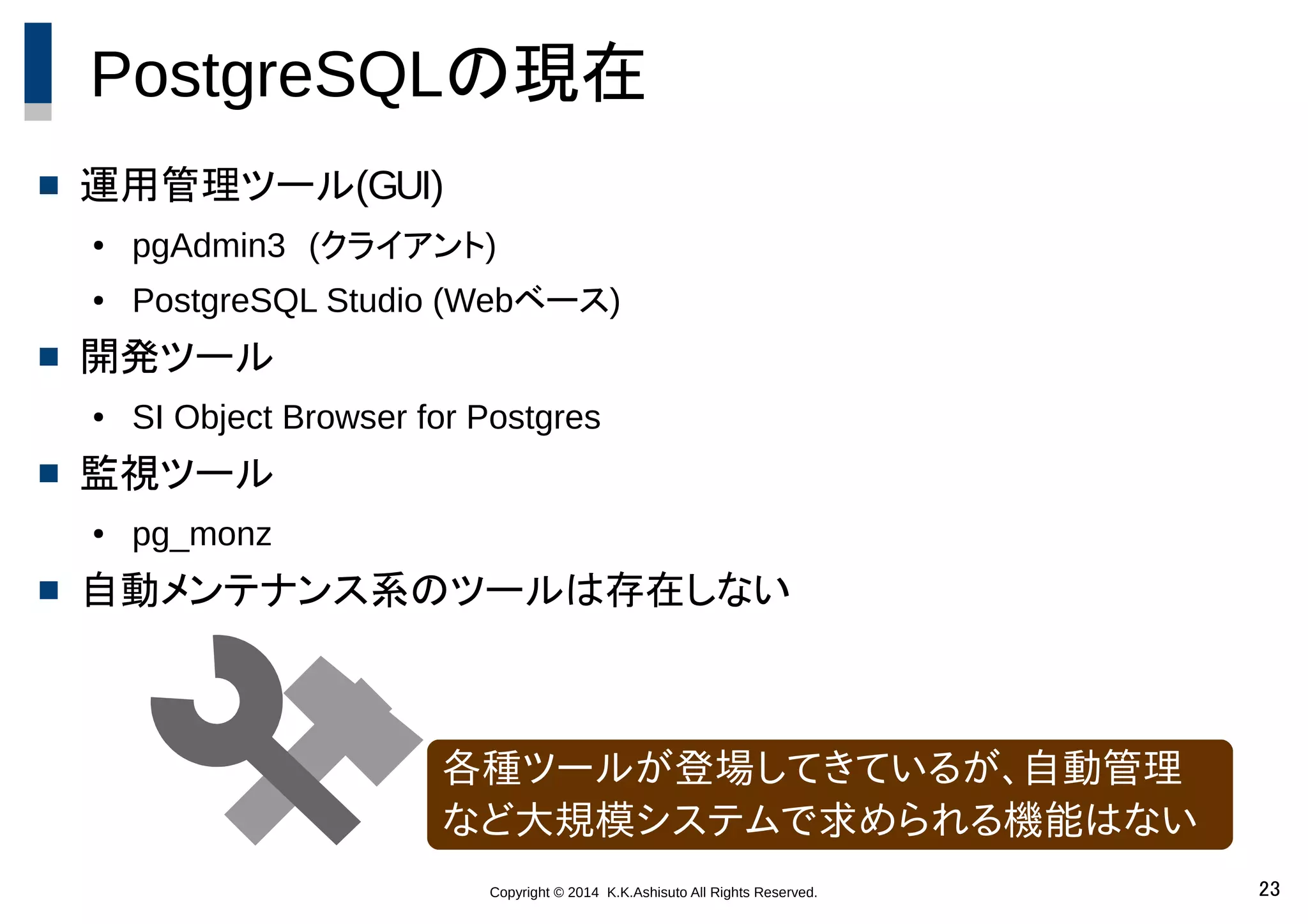 Copyright © 2014 K.K.Ashisuto All Rights Reserved. 23
PostgreSQLの現在
 運用管理ツール(GUI)
● pgAdmin3　(クライアント)
● PostgreSQL Studio (Webベース)
 開発ツール
● SI Object Browser for Postgres
 監視ツール
● pg_monz
 自動メンテナンス系のツールは存在しない
各種ツールが登場してきているが、自動管理
など大規模システムで求められる機能はない
 