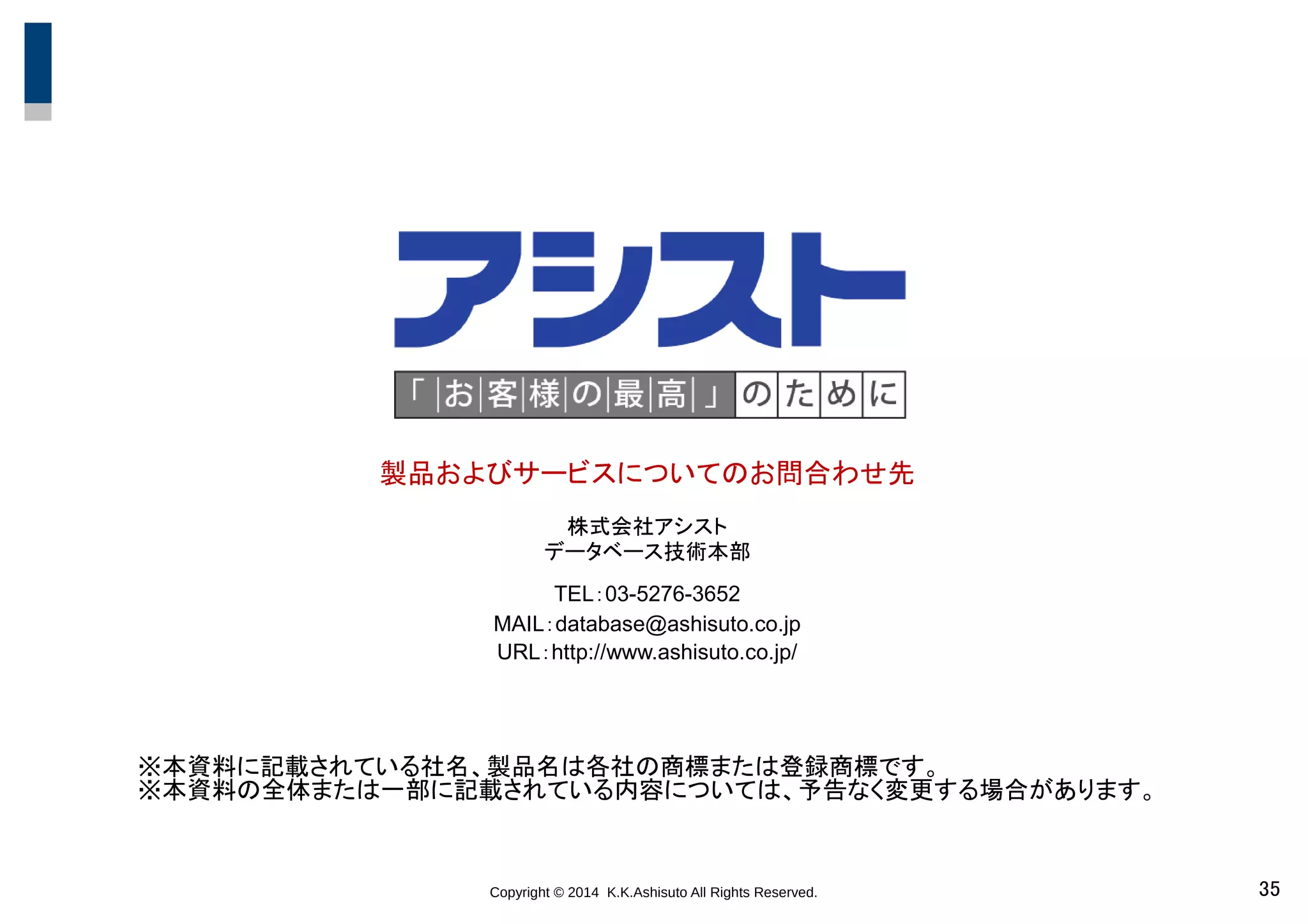 Copyright © 2014 K.K.Ashisuto All Rights Reserved. 35
製品およびサービスについてのお問合わせ先
株式会社アシスト
データベース技術本部
TEL：03-5276-3652
MAIL：database@ashisuto.co.jp
URL：http://www.ashisuto.co.jp/
※本資料に記載されている社名、製品名は各社の商標または登録商標です。
※本資料の全体または一部に記載されている内容については、予告なく変更する場合があります。
 