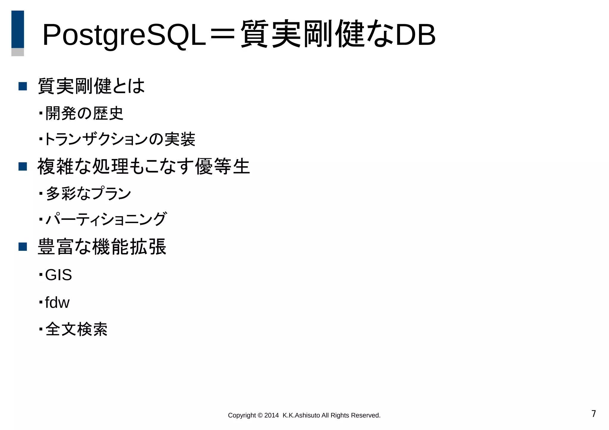 Copyright © 2014 K.K.Ashisuto All Rights Reserved. 7
PostgreSQL＝質実剛健なDB
 質実剛健とは
・開発の歴史
・トランザクションの実装
 複雑な処理もこなす優等生
・多彩なプラン
・パーティショニング
 豊富な機能拡張
・GIS
・fdw
・全文検索
 