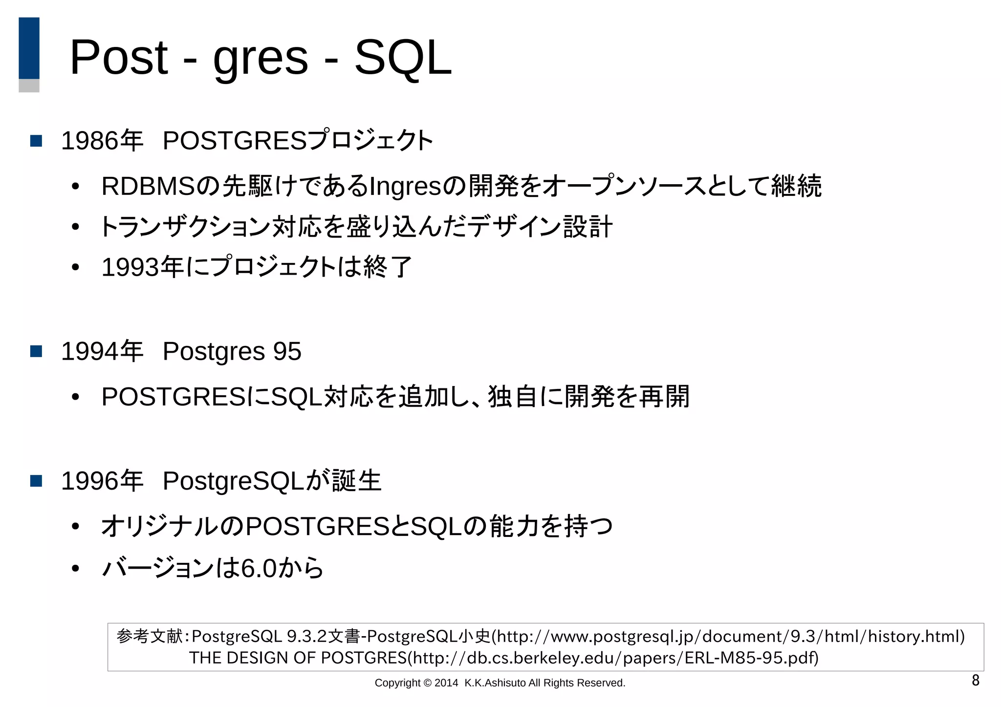 Copyright © 2014 K.K.Ashisuto All Rights Reserved. 8
Post - gres - SQL
 1986年　POSTGRESプロジェクト
● RDBMSの先駆けであるIngresの開発をオープンソースとして継続
● トランザクション対応を盛り込んだデザイン設計
● 1993年にプロジェクトは終了
 1994年　Postgres 95
● POSTGRESにSQL対応を追加し、独自に開発を再開
 1996年　PostgreSQLが誕生
● オリジナルのPOSTGRESとSQLの能力を持つ
● バージョンは6.0から
参考文献：PostgreSQL 9.3.2文書-PostgreSQL小史(http://www.postgresql.jp/document/9.3/html/history.html)
THE DESIGN OF POSTGRES(http://db.cs.berkeley.edu/papers/ERL-M85-95.pdf)
 